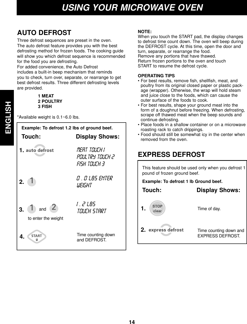 14ENGLISHUSING YOUR MICROWAVE OVENExample: To defrost 1.2 lbs of ground beef.Touch: Display Shows:AUTO DEFROST1.2.3. and4. Time counting downand DEFROST.to enter the weightMEAT TOUCH1 POULTRY TOUCH 2FISH TOUCH 30 . 0LBS ENTERWEIGHT1 . 2 LBSTOUCH STARTThis feature should be used only when you defrost 1pound of frozen ground beef.Example: To defrost 1 lb Ground beef.Touch: Display Shows:EXPRESS DEFROST1.2. Time counting down andEXPRESS DEFROST.Time of day.Three defrost sequences are preset in the oven.The auto defrost feature provides you with the bestdefrosting method for frozen foods. The cooking guidewill show you which defrost sequence is recommendedfor the food you are defrosting. For added convenience, the Auto Defrostincludes a built-in beep mechanism that remindsyou to check, turn over, separate, or rearrange to getbest defrost results. Three different defrosting levelsare provided.1 MEAT2 POULTRY3 FISH*Available weight is 0.1~6.0 lbs.NOTE:When you touch the START pad, the display changesto defrost time count down. The oven will beep duringthe DEFROST cycle. At this time, open the door andturn, separate, or rearrange the food.Remove any portions that have thawed.Return frozen portions to the oven and touchSTART to resume the defrost cycle.OPERATING TIPS• For best results, remove fish, shellfish, meat, andpoultry from its original closed paper or plastic pack-age (wrapper). Otherwise, the wrap will hold steamand juice close to the foods, which can cause theouter surface of the foods to cook.• For best results, shape your ground meat into theform of a doughnut before freezing. When defrosting,scrape off thawed meat when the beep sounds andcontinue defrosting.• Place foods in a shallow container or on a microwaveroasting rack to catch drippings.• Food should still be somewhat icy in the center whenremoved from the oven.