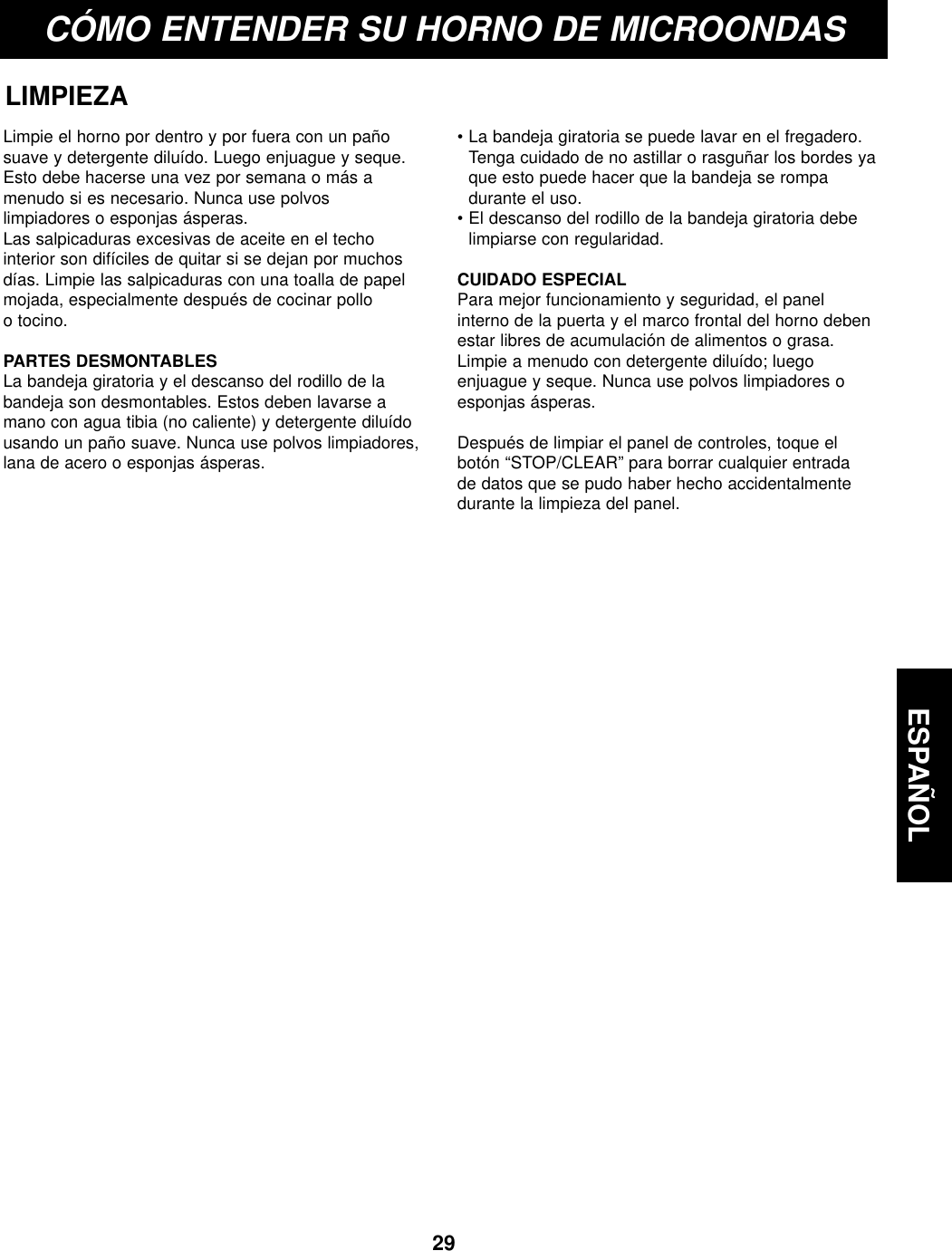 ESPAÑOL29CÓMO ENTENDER SU HORNO DE MICROONDASLIMPIEZALimpie el horno por dentro y por fuera con un pañosuave y detergente diluído. Luego enjuague y seque.Esto debe hacerse una vez por semana o más amenudo si es necesario. Nunca use polvoslimpiadores o esponjas ásperas.Las salpicaduras excesivas de aceite en el techointerior son difíciles de quitar si se dejan por muchosdías. Limpie las salpicaduras con una toalla de papelmojada, especialmente después de cocinar polloo tocino.PARTES DESMONTABLESLa bandeja giratoria y el descanso del rodillo de labandeja son desmontables. Estos deben lavarse amano con agua tibia (no caliente) y detergente diluídousando un paño suave. Nunca use polvos limpiadores,lana de acero o esponjas ásperas.  • La bandeja giratoria se puede lavar en el fregadero.Tenga cuidado de no astillar o rasguñar los bordes yaque esto puede hacer que la bandeja se rompadurante el uso.• El descanso del rodillo de la bandeja giratoria debelimpiarse con regularidad.CUIDADO ESPECIALPara mejor funcionamiento y seguridad, el panelinterno de la puerta y el marco frontal del horno debenestar libres de acumulación de alimentos o grasa.Limpie a menudo con detergente diluído; luegoenjuague y seque. Nunca use polvos limpiadores oesponjas ásperas.Después de limpiar el panel de controles, toque elbotón “STOP/CLEAR” para borrar cualquier entradade datos que se pudo haber hecho accidentalmentedurante la limpieza del panel.