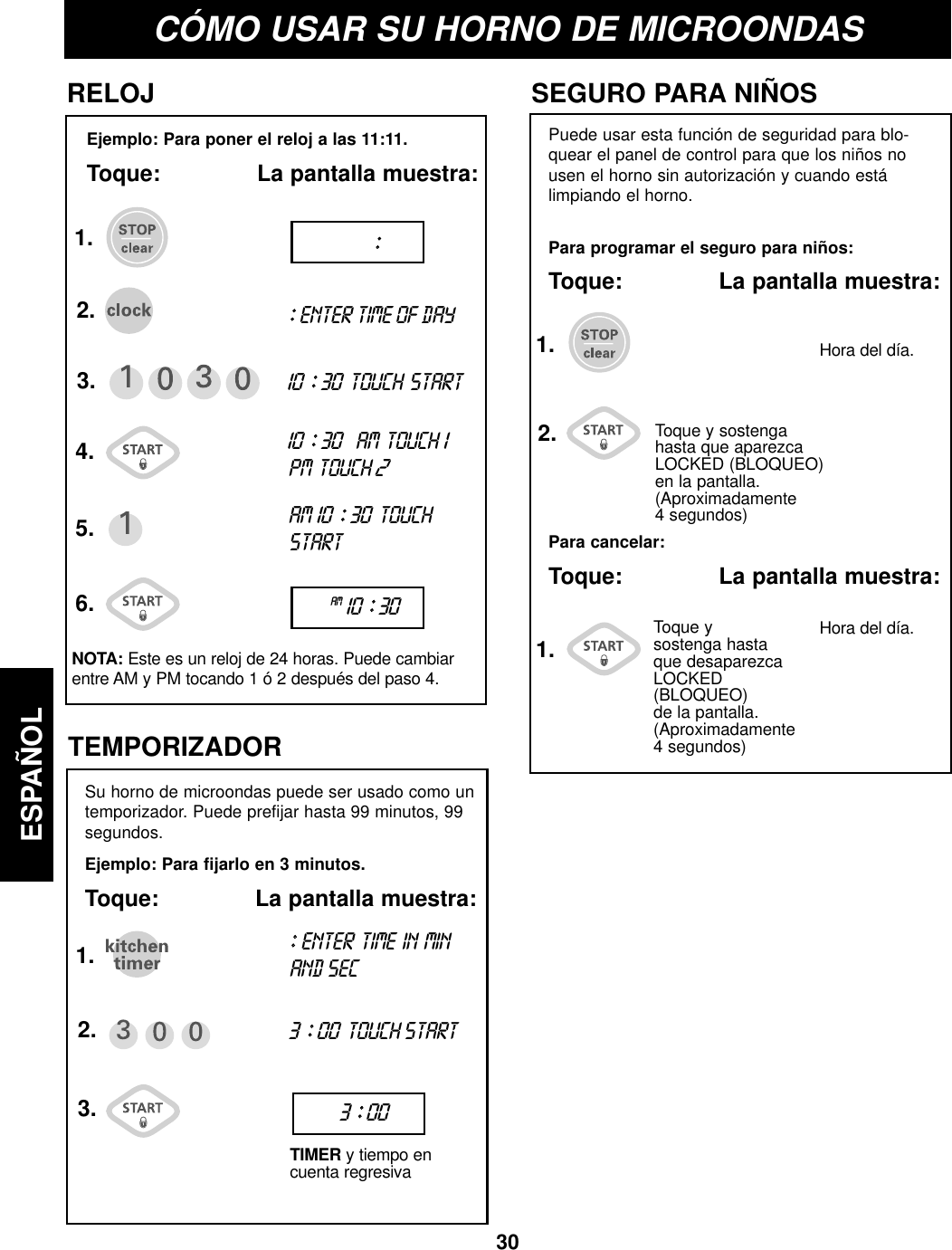 30ESPAÑOLCÓMO USAR SU HORNO DE MICROONDASEjemplo: Para poner el reloj a las 11:11.Toque:              La pantalla muestra:RELOJPuede usar esta función de seguridad para blo-quear el panel de control para que los niños nousen el horno sin autorización y cuando estálimpiando el horno.Para programar el seguro para niños:Toque:              La pantalla muestra:SEGURO PARA NIÑOSPara cancelar:Toque:              La pantalla muestra:TEMPORIZADORSu horno de microondas puede ser usado como untemporizador. Puede prefijar hasta 99 minutos, 99segundos.Ejemplo: Para fijarlo en 3 minutos.Toque:              La pantalla muestra:1.2.3.5.NOTA: Este es un reloj de 24 horas. Puede cambiarentre AM y PM tocando 1 ó 2 después del paso 4.::ENTER TIME OF DAY10 ::30 TOUCH START10 ::30AM TOUCH 1PM TOUCH 2AM 10 ::30 TOUCHSTART6.4.::AM10 ::30::ENTER TIME IN MINAND SEC3 ::00TOUCH STARTTIMER y tiempo encuenta regresiva1.2.3. 3 ::00Toque y sostengahasta que aparezcaLOCKED (BLOQUEO)en la pantalla.(Aproximadamente 4 segundos)Toque ysostenga hastaque desaparezcaLOCKED (BLOQUEO)de la pantalla.(Aproximadamente4 segundos)Hora del día.Hora del día.1.1.2.