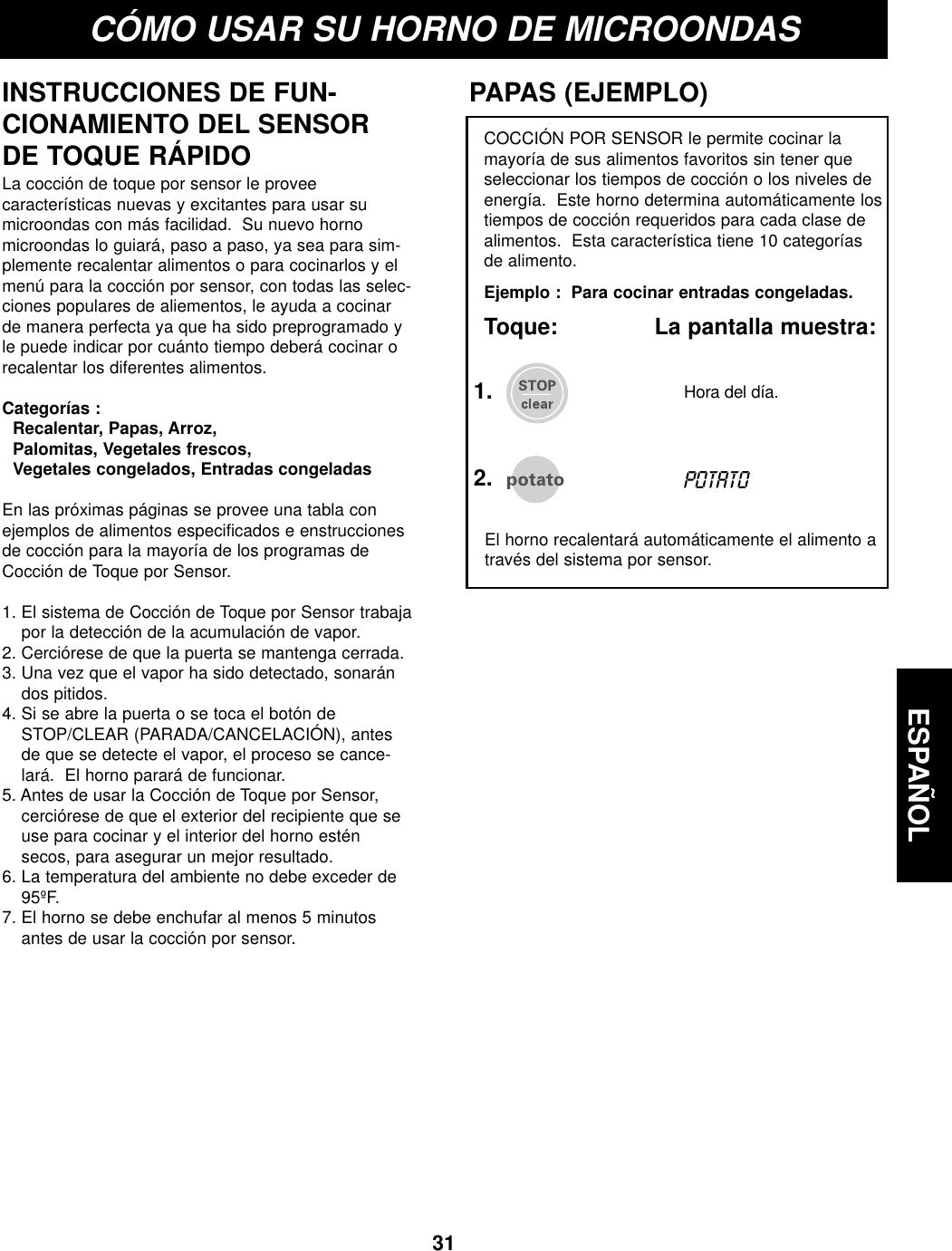 ESPAÑOL31CÓMO USAR SU HORNO DE MICROONDASINSTRUCCIONES DE FUN-CIONAMIENTO DEL SENSORDE TOQUE RÁPIDOLa cocción de toque por sensor le proveecaracterísticas nuevas y excitantes para usar sumicroondas con más facilidad.  Su nuevo hornomicroondas lo guiará, paso a paso, ya sea para sim-plemente recalentar alimentos o para cocinarlos y elmenú para la cocción por sensor, con todas las selec-ciones populares de aliementos, le ayuda a cocinarde manera perfecta ya que ha sido preprogramado yle puede indicar por cuánto tiempo deberá cocinar orecalentar los diferentes alimentos.Categorías :Recalentar, Papas, Arroz, Palomitas, Vegetales frescos, Vegetales congelados, Entradas congeladasEn las próximas páginas se provee una tabla conejemplos de alimentos especificados e enstruccionesde cocción para la mayoría de los programas deCocción de Toque por Sensor.1. El sistema de Cocción de Toque por Sensor trabajapor la detección de la acumulación de vapor.2. Cerciórese de que la puerta se mantenga cerrada.3. Una vez que el vapor ha sido detectado, sonarándos pitidos.4. Si se abre la puerta o se toca el botón deSTOP/CLEAR (PARADA/CANCELACIÓN), antesde que se detecte el vapor, el proceso se cance-lará.  El horno parará de funcionar.5. Antes de usar la Cocción de Toque por Sensor,cerciórese de que el exterior del recipiente que seuse para cocinar y el interior del horno esténsecos, para asegurar un mejor resultado.  6. La temperatura del ambiente no debe exceder de95ºF.7. El horno se debe enchufar al menos 5 minutosantes de usar la cocción por sensor.COCCIÓN POR SENSOR le permite cocinar lamayoría de sus alimentos favoritos sin tener queseleccionar los tiempos de cocción o los niveles deenergía.  Este horno determina automáticamente lostiempos de cocción requeridos para cada clase dealimentos.  Esta característica tiene 10 categoríasde alimento.Ejemplo :  Para cocinar entradas congeladas.Toque:              La pantalla muestra:PAPAS (EJEMPLO)El horno recalentará automáticamente el alimento através del sistema por sensor.2.POTATOHora del día.1.