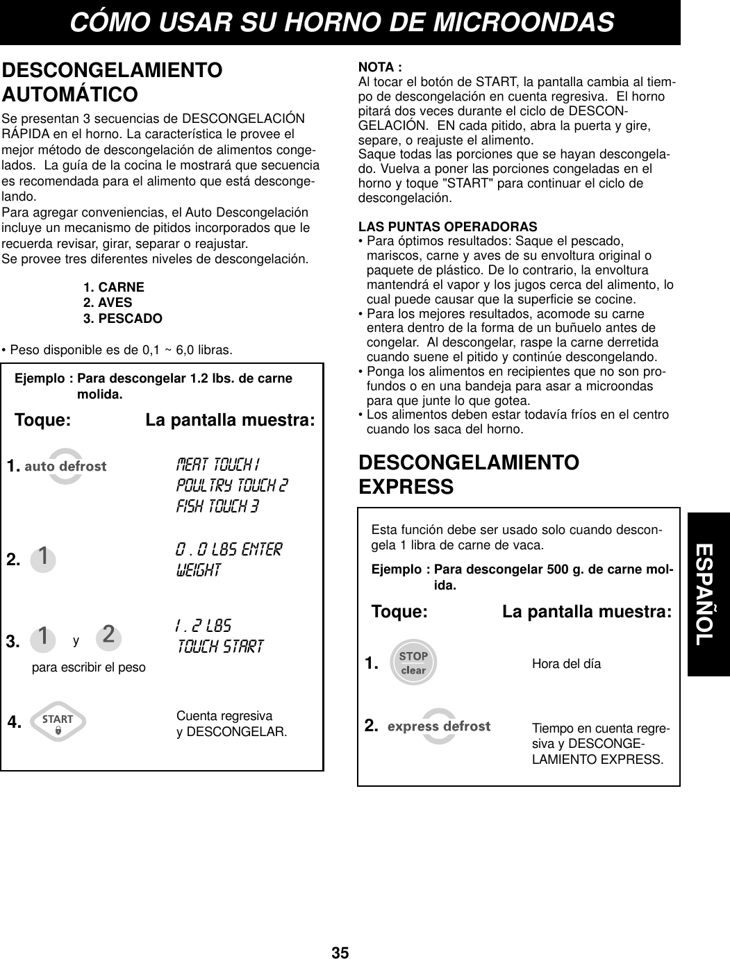 ESPAÑOL35CÓMO USAR SU HORNO DE MICROONDASEjemplo : Para descongelar 1.2 lbs. de carnemolida.Toque:              La pantalla muestra:DESCONGELAMIENTOAUTOMÁTICOEsta función debe ser usado solo cuando descon-gela 1 libra de carne de vaca.Ejemplo : Para descongelar 500 g. de carne mol-ida.Toque:              La pantalla muestra:DESCONGELAMIENTOEXPRESSSe presentan 3 secuencias de DESCONGELACIÓNRÁPIDA en el horno. La característica le provee elmejor método de descongelación de alimentos conge-lados.  La guía de la cocina le mostrará que secuenciaes recomendada para el alimento que está desconge-lando.Para agregar conveniencias, el Auto Descongelaciónincluye un mecanismo de pitidos incorporados que lerecuerda revisar, girar, separar o reajustar.Se provee tres diferentes niveles de descongelación.1. CARNE  2. AVES3. PESCADO• Peso disponible es de 0,1 ~ 6,0 libras.NOTA :Al tocar el botón de START, la pantalla cambia al tiem-po de descongelación en cuenta regresiva.  El hornopitará dos veces durante el ciclo de DESCON-GELACIÓN.  EN cada pitido, abra la puerta y gire,separe, o reajuste el alimento.Saque todas las porciones que se hayan descongela-do. Vuelva a poner las porciones congeladas en elhorno y toque &quot;START&quot; para continuar el ciclo dedescongelación.LAS PUNTAS OPERADORAS• Para óptimos resultados: Saque el pescado,mariscos, carne y aves de su envoltura original opaquete de plástico. De lo contrario, la envolturamantendrá el vapor y los jugos cerca del alimento, locual puede causar que la superficie se cocine.• Para los mejores resultados, acomode su carneentera dentro de la forma de un buñuelo antes decongelar.  Al descongelar, raspe la carne derretidacuando suene el pitido y continúe descongelando.• Ponga los alimentos en recipientes que no son pro-fundos o en una bandeja para asar a microondaspara que junte lo que gotea.• Los alimentos deben estar todavía fríos en el centrocuando los saca del horno.1.2.3. y4. Cuenta regresivay DESCONGELAR.para escribir el pesoMEAT TOUCH1 POULTRY TOUCH 2FISH TOUCH 30 . 0LBS ENTERWEIGHT1 . 2 LBSTOUCH START1.2. Tiempo en cuenta regre-siva y DESCONGE-LAMIENTO EXPRESS.Hora del día 