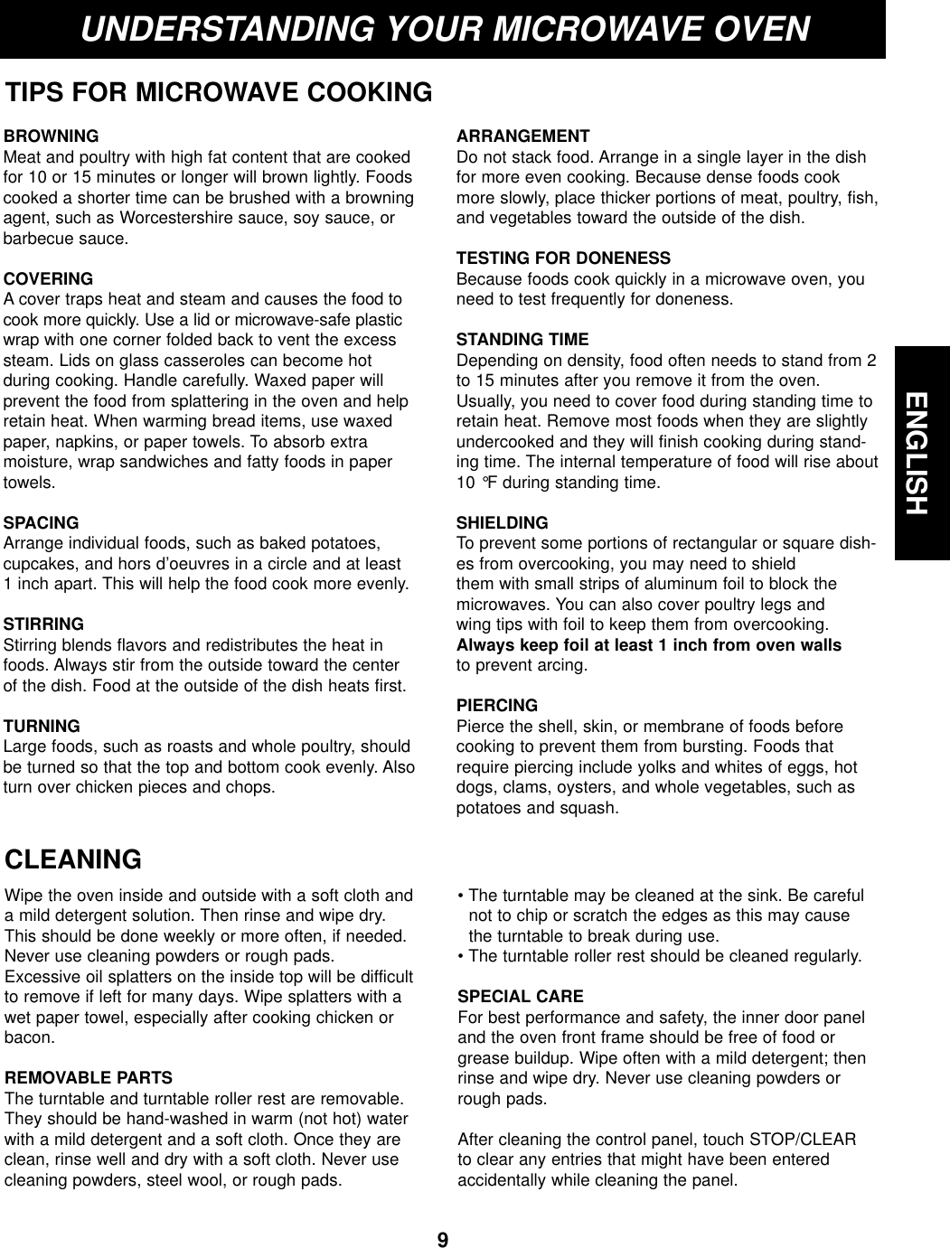 ENGLISH9UNDERSTANDING YOUR MICROWAVE OVENTIPS FOR MICROWAVE COOKINGBROWNINGMeat and poultry with high fat content that are cookedfor 10 or 15 minutes or longer will brown lightly. Foodscooked a shorter time can be brushed with a browningagent, such as Worcestershire sauce, soy sauce, orbarbecue sauce.COVERING A cover traps heat and steam and causes the food tocook more quickly. Use a lid or microwave-safe plasticwrap with one corner folded back to vent the excesssteam. Lids on glass casseroles can become hot during cooking. Handle carefully. Waxed paper will prevent the food from splattering in the oven and helpretain heat. When warming bread items, use waxedpaper, napkins, or paper towels. To absorb extra moisture, wrap sandwiches and fatty foods in papertowels.SPACINGArrange individual foods, such as baked potatoes, cupcakes, and hors d’oeuvres in a circle and at least 1 inch apart. This will help the food cook more evenly.STIRRING Stirring blends flavors and redistributes the heat infoods. Always stir from the outside toward the center of the dish. Food at the outside of the dish heats first.TURNINGLarge foods, such as roasts and whole poultry, shouldbe turned so that the top and bottom cook evenly. Alsoturn over chicken pieces and chops.ARRANGEMENTDo not stack food. Arrange in a single layer in the dishfor more even cooking. Because dense foods cookmore slowly, place thicker portions of meat, poultry, fish,and vegetables toward the outside of the dish.TESTING FOR DONENESS Because foods cook quickly in a microwave oven, youneed to test frequently for doneness.STANDING TIME Depending on density, food often needs to stand from 2to 15 minutes after you remove it from the oven.Usually, you need to cover food during standing time toretain heat. Remove most foods when they are slightlyundercooked and they will finish cooking during stand-ing time. The internal temperature of food will rise about10 °F during standing time.SHIELDING To prevent some portions of rectangular or square dish-es from overcooking, you may need to shield them with small strips of aluminum foil to block themicrowaves. You can also cover poultry legs and wing tips with foil to keep them from overcooking.Always keep foil at least 1 inch from oven wallsto prevent arcing.PIERCING Pierce the shell, skin, or membrane of foods beforecooking to prevent them from bursting. Foods thatrequire piercing include yolks and whites of eggs, hotdogs, clams, oysters, and whole vegetables, such aspotatoes and squash.CLEANINGWipe the oven inside and outside with a soft cloth anda mild detergent solution. Then rinse and wipe dry.This should be done weekly or more often, if needed.Never use cleaning powders or rough pads.Excessive oil splatters on the inside top will be difficultto remove if left for many days. Wipe splatters with awet paper towel, especially after cooking chicken orbacon.REMOVABLE PARTSThe turntable and turntable roller rest are removable.They should be hand-washed in warm (not hot) waterwith a mild detergent and a soft cloth. Once they areclean, rinse well and dry with a soft cloth. Never usecleaning powders, steel wool, or rough pads.• The turntable may be cleaned at the sink. Be carefulnot to chip or scratch the edges as this may causethe turntable to break during use.• The turntable roller rest should be cleaned regularly.SPECIAL CAREFor best performance and safety, the inner door paneland the oven front frame should be free of food orgrease buildup. Wipe often with a mild detergent; thenrinse and wipe dry. Never use cleaning powders orrough pads.After cleaning the control panel, touch STOP/CLEARto clear any entries that might have been enteredaccidentally while cleaning the panel.