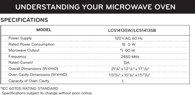 UNDERSTANDING YOUR MICROWAVE OVENSPECIFICATIONS*IEC 60705 RATING STANDARD Speciﬁcations subject to change without prior notice.                              LCS1413SW/LCS1413SB  MODELPower SupplyRated Power ConsumptionMicrowave OutputFrequencyRated CurrentOverall Dimensions (W xHxD)Oven Cavity Dimensions (W xHxD)Capacity of Oven Cavity                          120 V AC, 60 Hz                       150 W                       *1 00 W                         2450 MHz                      13 A                              217/8 &apos;&apos; x 121/2 &apos;&apos; x 177/32&apos;&apos;                           51   21/32&apos;&apos;  x 107/16&apos;&apos; x 1527/32&apos;&apos; 1.
