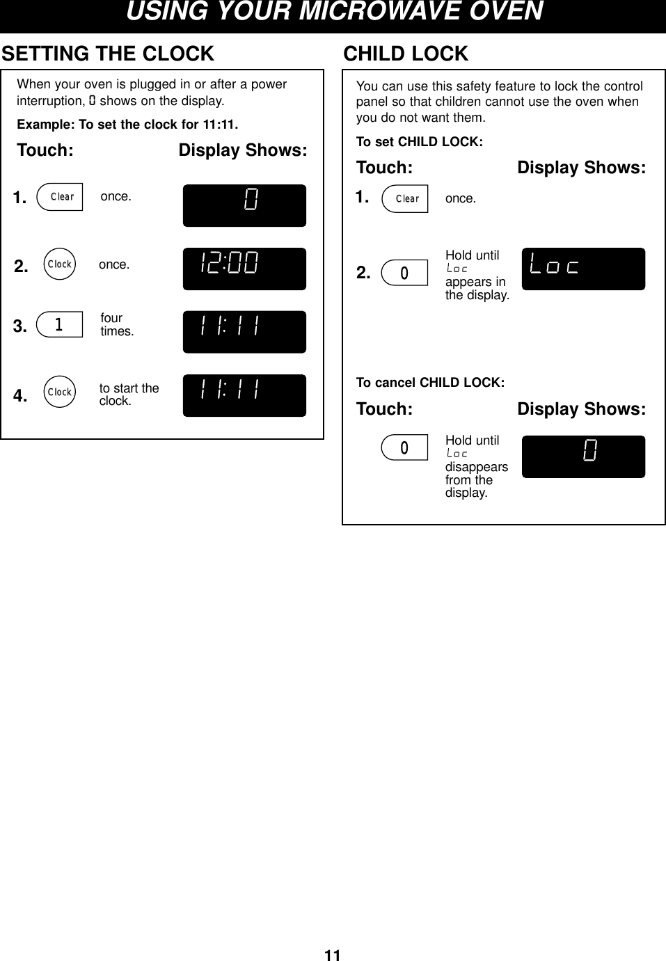 11USING YOUR MICROWAVE OVENWhen your oven is plugged in or after a power interruption, Oshows on the display.Example: To set the clock for 11:11.Touch: Display Shows:SETTING THE CLOCK1. once.2.3. fourtimes.4. to start theclock.once.You can use this safety feature to lock the controlpanel so that children cannot use the oven whenyou do not want them.To set CHILD LOCK:Touch: Display Shows:CHILD LOCKHold untilappears inthe display.To cancel CHILD LOCK:Touch: Display Shows:Hold untildisappears from the display.1ClockClockDEFROST COOK START AUTOLbsOZCUPKgSLICEPCSDEFROST COOK START AUTOLbsOZCUPKgSLICEPCSDEFROST COOK START AUTOLbsOZCUPKgSLICEPCSDEFROST COOK START AUTOLbsOZCUPKgSLICEPCSDEFROST COOK START AUTOLbsOZCUPKgSLICEPCSDEFROST COOK START AUTOLbsOZCUPKgSLICEPCS001. once.ClearClear2.ClearClearClockClock