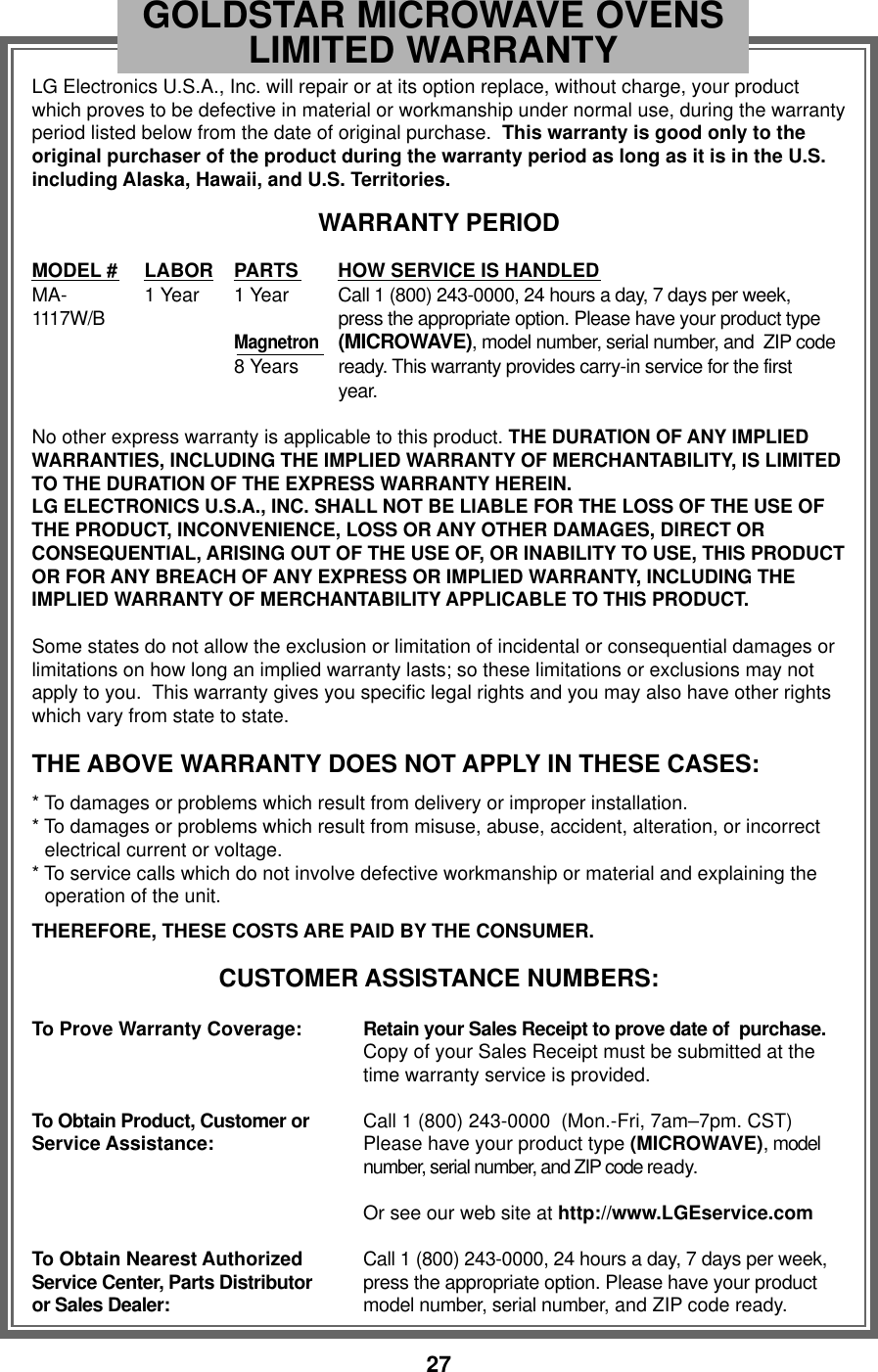 27LG Electronics U.S.A., Inc. will repair or at its option replace, without charge, your productwhich proves to be defective in material or workmanship under normal use, during the warrantyperiod listed below from the date of original purchase.  This warranty is good only to theoriginal purchaser of the product during the warranty period as long as it is in the U.S.including Alaska, Hawaii, and U.S. Territories.WARRANTY PERIODMODEL # LABOR PARTS HOW SERVICE IS HANDLEDMA- 1 Year 1 Year Call 1 (800) 243-0000, 24 hours a day, 7 days per week, 1117W/B press the appropriate option. Please have your product typeMagnetron(MICROWAVE), model number, serial number, and  ZIP code8 Years ready. This warranty provides carry-in service for the first year.No other express warranty is applicable to this product. THE DURATION OF ANY IMPLIEDWARRANTIES, INCLUDING THE IMPLIED WARRANTY OF MERCHANTABILITY, IS LIMITEDTO THE DURATION OF THE EXPRESS WARRANTY HEREIN.LG ELECTRONICS U.S.A., INC. SHALL NOT BE LIABLE FOR THE LOSS OF THE USE OFTHE PRODUCT, INCONVENIENCE, LOSS OR ANY OTHER DAMAGES, DIRECT ORCONSEQUENTIAL, ARISING OUT OF THE USE OF, OR INABILITY TO USE, THIS PRODUCTOR FOR ANY BREACH OF ANY EXPRESS OR IMPLIED WARRANTY, INCLUDING THEIMPLIED WARRANTY OF MERCHANTABILITY APPLICABLE TO THIS PRODUCT.Some states do not allow the exclusion or limitation of incidental or consequential damages orlimitations on how long an implied warranty lasts; so these limitations or exclusions may notapply to you.  This warranty gives you specific legal rights and you may also have other rightswhich vary from state to state.THE ABOVE WARRANTY DOES NOT APPLY IN THESE CASES:* To damages or problems which result from delivery or improper installation.* To damages or problems which result from misuse, abuse, accident, alteration, or incorrectelectrical current or voltage.* To service calls which do not involve defective workmanship or material and explaining theoperation of the unit.THEREFORE, THESE COSTS ARE PAID BY THE CONSUMER.CUSTOMER ASSISTANCE NUMBERS:To Prove Warranty Coverage: Retain your Sales Receipt to prove date of  purchase.Copy of your Sales Receipt must be submitted at thetime warranty service is provided.To Obtain Product, Customer or Call 1 (800) 243-0000  (Mon.-Fri, 7am–7pm. CST)Service Assistance: Please have your product type (MICROWAVE), modelnumber, serial number, and ZIP code ready.Or see our web site at http://www.LGEservice.comTo Obtain Nearest Authorized  Call 1 (800) 243-0000, 24 hours a day, 7 days per week,Service Center, Parts Distributor press the appropriate option. Please have your product or Sales Dealer: model number, serial number, and ZIP code ready.GOLDSTAR MICROWAVE OVENSLIMITED WARRANTY