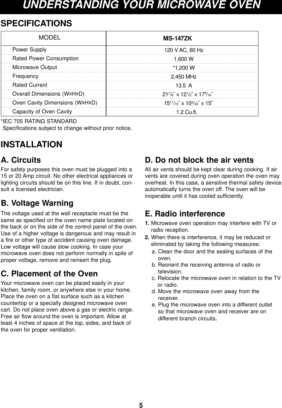 5UNDERSTANDING YOUR MICROWAVE OVENSPECIFICATIONS*IEC 705 RATING STANDARD Specifications subject to change without prior notice.MS-147ZK MODELPower SupplyRated Power ConsumptionMicrowave OutputFrequencyRated CurrentOverall Dimensions (WxHxD)Oven Cavity Dimensions (WxHxD)Capacity of Oven Cavity120 V AC, 60 Hz1,600 W*1,200 W2,450 MHz13.5  A217/8˝ x 121/2˝ x 173/16˝1511/16˝ x 103/32˝ x 15˝1.2 Cu.ft.INSTALLATIONA. CircuitsFor safety purposes this oven must be plugged into a15 or 20 Amp circuit. No other electrical appliances orlighting circuits should be on this line. If in doubt, con-sult a licensed electrician.B. Voltage Warning The voltage used at the wall receptacle must be thesame as specified on the oven name plate located onthe back or on the side of the control panel of the oven.Use of a higher voltage is dangerous and may result ina fire or other type of accident causing oven damage.Low voltage will cause slow cooking. In case yourmicrowave oven does not perform normally in spite ofproper voltage, remove and reinsert the plug.C. Placement of the OvenYour microwave oven can be placed easily in yourkitchen, family room, or anywhere else in your home.Place the oven on a flat surface such as a kitchencountertop or a specially designed microwave ovencart. Do not place oven above a gas or electric range.Free air flow around the oven is important. Allow atleast 4 inches of space at the top, sides, and back ofthe oven for proper ventilation. D. Do not block the air ventsAll air vents should be kept clear during cooking. If airvents are covered during oven operation the oven mayoverheat. In this case, a sensitive thermal safety deviceautomatically turns the oven off. The oven will be inoperable until it has cooled sufficiently.E. Radio interference1. Microwave oven operation may interfere with TV orradio reception.2. When there is interference, it may be reduced oreliminated by taking the following measures:a. Clean the door and the sealing surfaces of theoven.b. Reorient the receiving antenna of radio or television.c. Relocate the microwave oven in relation to the TVor radio.d. Move the microwave oven away from the receiver.e. Plug the microwave oven into a different outlet so that microwave oven and receiver are on different branch circuits.