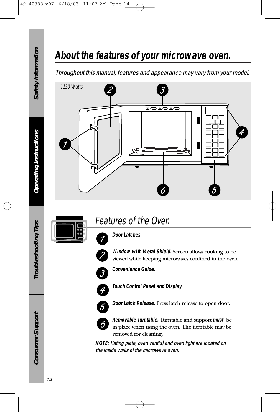 Safety InformationOperating InstructionsTroubleshooting TipsConsumer SupportAbout the features of your microwave oven.Throughout this manual, features and appearance may vary from your model.141150 WattsFeatures of the OvenDoor Latches.Window with Metal Shield. Screen allows cooking to beviewed while keeping microwaves confined in the oven.Convenience Guide.Touch Control Panel and Display.Door Latch Release. Press latch release to open door.Removable Turntable. Turntable and support must be in place when using the oven. The turntable may beremoved for cleaning.NOTE: Rating plate, oven vent(s) and oven light are located on the inside walls of the microwave oven.49-40388 v07  6/18/03  11:07 AM  Page 14