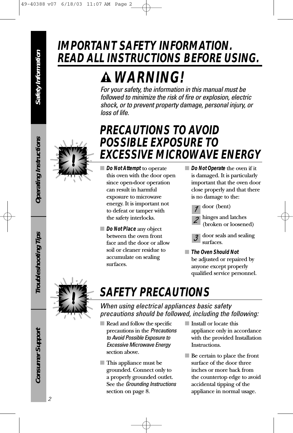 ■Read and follow the specificprecautions in the Precautionsto Avoid Possible Exposure toExcessive Microwave Energysection above.■This appliance must begrounded. Connect only to a properly grounded outlet.See the Grounding Instructionssection on page 8.■Install or locate thisappliance only in accordancewith the provided InstallationInstructions.■Be certain to place the frontsurface of the door threeinches or more back from the countertop edge to avoidaccidental tipping of theappliance in normal usage.■Do Not Attempt to operate this oven with the door opensince open-door operationcan result in harmfulexposure to microwaveenergy. It is important not to defeat or tamper with the safety interlocks.■Do Not Place any objectbetween the oven front face and the door or allowsoil or cleaner residue toaccumulate on sealingsurfaces.■Do Not Operate the oven if it is damaged. It is particularlyimportant that the oven doorclose properly and that thereis no damage to the:door (bent)hinges and latches (broken or loosened)door seals and sealing surfaces.■The Oven Should Not be adjusted or repaired byanyone except properlyqualified service personnel.321PRECAUTIONS TO AVOIDPOSSIBLE EXPOSURE TOEXCESSIVE MICROWAVE ENERGYSafety InformationOperating InstructionsTroubleshooting TipsConsumer SupportIMPORTANT SAFETY INFORMATION.READ ALL INSTRUCTIONS BEFORE USING.2For your safety, the information in this manual must befollowed to minimize the risk of fire or explosion, electricshock, or to prevent property damage, personal injury, or loss of life.When using electrical appliances basic safetyprecautions should be followed, including the following:SAFETY PRECAUTIONSWARNING! 49-40388 v07  6/18/03  11:07 AM  Page 2