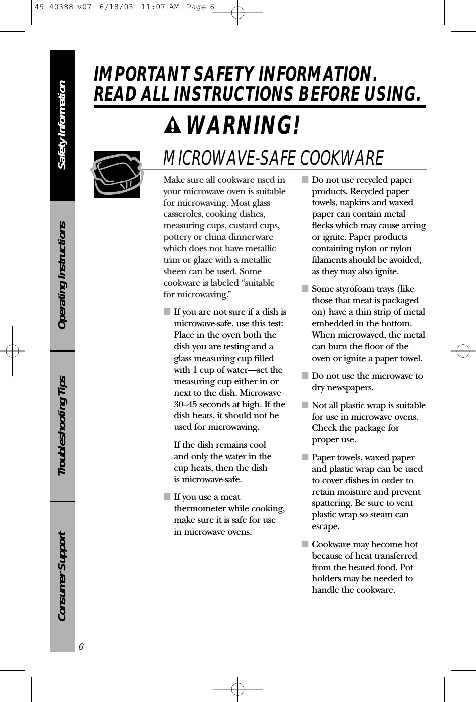 Make sure all cookware used inyour microwave oven is suitablefor microwaving. Most glasscasseroles, cooking dishes,measuring cups, custard cups,pottery or china dinnerwarewhich does not have metallictrim or glaze with a metallicsheen can be used. Somecookware is labeled “suitable for microwaving.”■If you are not sure if a dish ismicrowave-safe, use this test:Place in the oven both thedish you are testing and aglass measuring cup filledwith 1 cup of water—set themeasuring cup either in ornext to the dish. Microwave 30–45 seconds at high. If thedish heats, it should not beused for microwaving. If the dish remains cool and only the water in the cup heats, then the dish is microwave-safe.■If you use a meatthermometer while cooking,make sure it is safe for use in microwave ovens.■Do not use recycled paperproducts. Recycled papertowels, napkins and waxedpaper can contain metalflecks which may cause arcingor ignite. Paper productscontaining nylon or nylonfilaments should be avoided,as they may also ignite. ■Some styrofoam trays (likethose that meat is packagedon) have a thin strip of metalembedded in the bottom.When microwaved, the metalcan burn the floor of theoven or ignite a paper towel.■Do not use the microwave todry newspapers.■Not all plastic wrap is suitablefor use in microwave ovens.Check the package forproper use.■Paper towels, waxed paperand plastic wrap can be usedto cover dishes in order toretain moisture and preventspattering. Be sure to ventplastic wrap so steam canescape.■Cookware may become hotbecause of heat transferredfrom the heated food. Potholders may be needed tohandle the cookware.MICROWAVE-SAFE COOKWARESafety InformationOperating InstructionsTroubleshooting TipsConsumer SupportIMPORTANT SAFETY INFORMATION.READ ALL INSTRUCTIONS BEFORE USING.6WARNING! 49-40388 v07  6/18/03  11:07 AM  Page 6