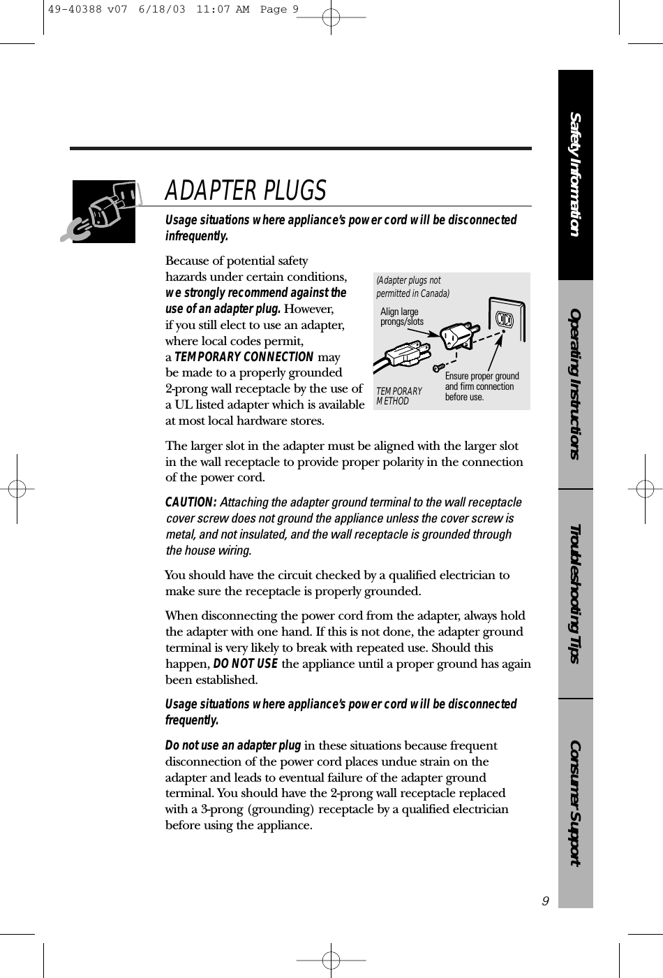 Consumer SupportTroubleshooting TipsOperating InstructionsSafety InformationUsage situations where appliance’s power cord will be disconnectedinfrequently.Because of potential safety hazards under certain conditions,we strongly recommend against the use of an adapter plug. However, if you still elect to use an adapter, where local codes permit, a TEMPORARY CONNECTION may be made to a properly grounded 2-prong wall receptacle by the use ofa UL listed adapter which is available at most local hardware stores.The larger slot in the adapter must be aligned with the larger slotin the wall receptacle to provide proper polarity in the connectionof the power cord.CAUTION: Attaching the adapter ground terminal to the wall receptaclecover screw does not ground the appliance unless the cover screw ismetal, and not insulated, and the wall receptacle is grounded through the house wiring. You should have the circuit checked by a qualified electrician tomake sure the receptacle is properly grounded.When disconnecting the power cord from the adapter, always holdthe adapter with one hand. If this is not done, the adapter groundterminal is very likely to break with repeated use. Should thishappen, DO NOT USE the appliance until a proper ground has againbeen established.Usage situations where appliance’s power cord will be disconnectedfrequently.Do not use an adapter plug in these situations because frequentdisconnection of the power cord places undue strain on theadapter and leads to eventual failure of the adapter groundterminal. You should have the 2-prong wall receptacle replacedwith a 3-prong (grounding) receptacle by a qualified electricianbefore using the appliance.ADAPTER PLUGS9Ensure proper ground and firm connectionbefore use.TEMPORARYMETHODAlign largeprongs/slots(Adapter plugs notpermitted in Canada)49-40388 v07  6/18/03  11:07 AM  Page 9