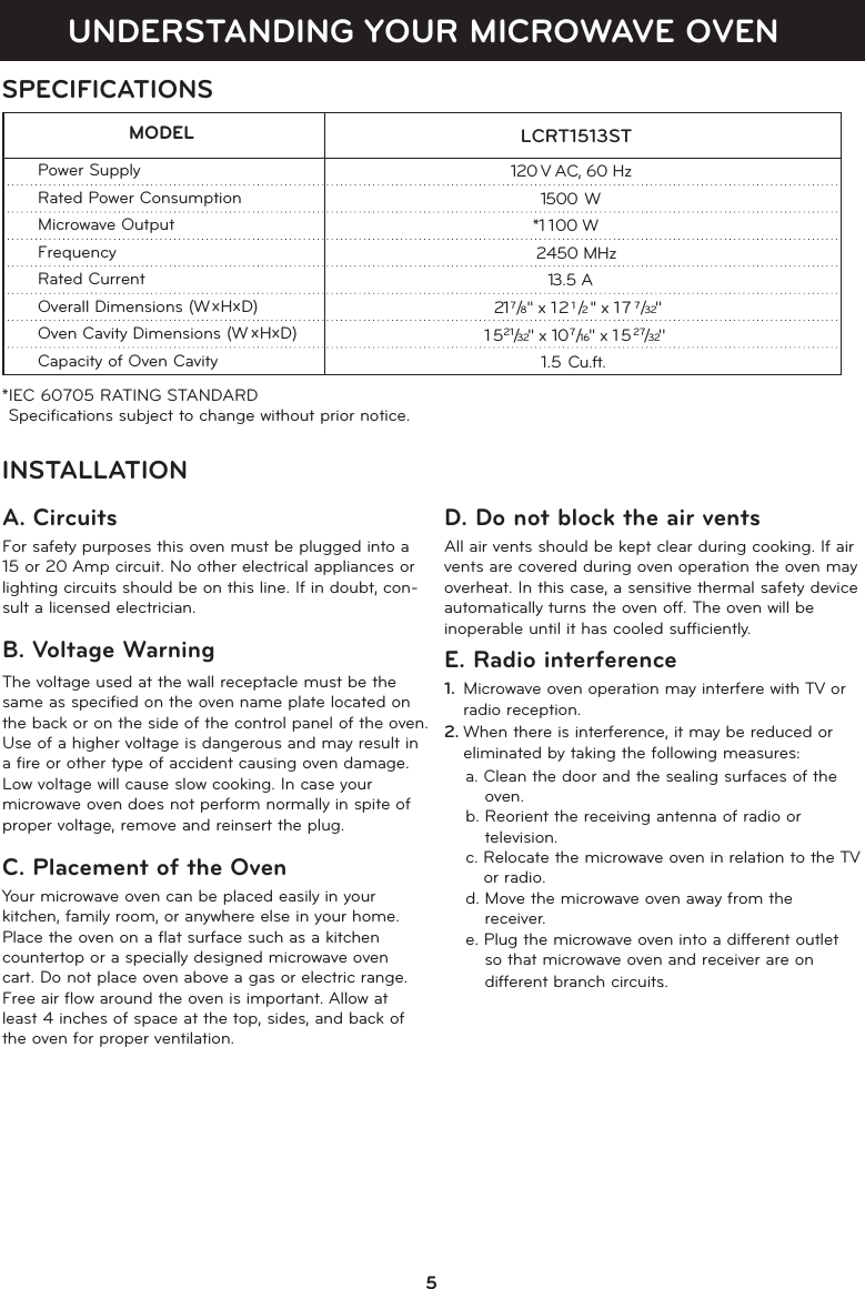 UNDERSTANDING YOUR MICROWAVE OVENSPECIFICATIONS*IEC 60705 RATING STANDARD Speciﬁcations subject to change without prior notice.                              LCRT1513ST  MODELPower SupplyRated Power ConsumptionMicrowave OutputFrequencyRated CurrentOverall Dimensions (W xHxD)Oven Cavity Dimensions (W xHxD)Capacity of Oven Cavity                          120 V AC, 60 Hz                       150 W                       *1 00 W                         2450 MHz                      13.5 A                              217/8 &apos;&apos; x 121/2 &apos;&apos; x 177/32&apos;&apos;                           51   21/32&apos;&apos;  x 107/16&apos;&apos; x 1527/32&apos;&apos; 1.5 Cu.ft.          INSTALLATIONA. CircuitsFor safety purposes this oven must be plugged into a15 or 20 Amp circuit. No other electrical appliances orlighting circuits should be on this line. If in doubt, con-sult a licensed electrician.B. Voltage Warning The voltage used at the wall receptacle must be thesame as speciﬁed on the oven name plate located onthe back or on the side of the control panel of the oven.Use of a higher voltage is dangerous and may result ina ﬁre or other type of accident causing oven damage.Low voltage will cause slow cooking. In case yourmicrowave oven does not perform normally in spite ofproper voltage, remove and reinsert the plug.C. Placement of the OvenYour microwave oven can be placed easily in yourkitchen, family room, or anywhere else in your home.Place the oven on a ﬂat surface such as a kitchencountertop or a specially designed microwave ovencart. Do not place oven above a gas or electric range.Free air ﬂow around the oven is important. Allow atleast 4 inches of space at the top, sides, and back ofthe oven for proper ventilation. D. Do not block the air ventsAll air vents should be kept clear during cooking. If airvents are covered during oven operation the oven mayoverheat. In this case, a sensitive thermal safety deviceautomatically turns the oven off. The oven will be inoperable until it has cooled sufﬁciently.E. Radio interference1. Microwave oven operation may interfere with TV orradio reception.2. When there is interference, it may be reduced oreliminated by taking the following measures:a. Clean the door and the sealing surfaces of theoven.b. Reorient the receiving antenna of radio or television.c. Relocate the microwave oven in relation to the TVor radio.d. Move the microwave oven away from the receiver.e. Plug the microwave oven into a different outlet so that microwave oven and receiver are on different branch circuits..501