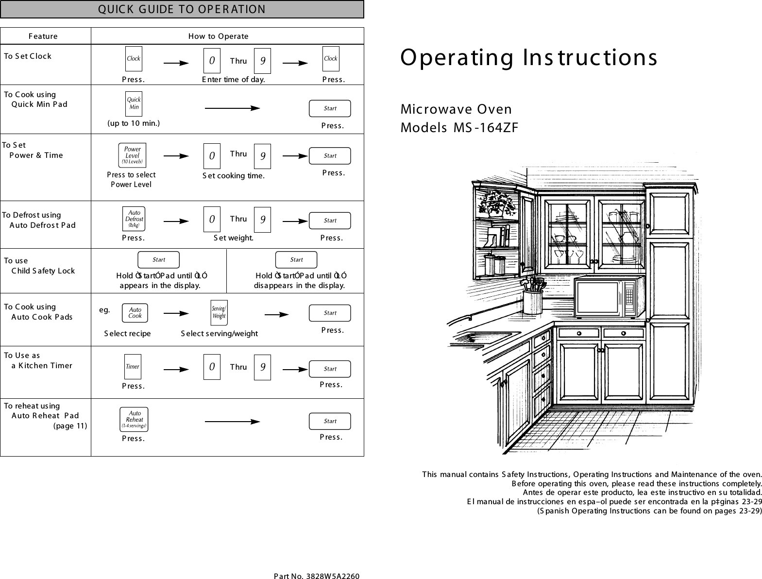 Operating Ins tructionsMicrowave OvenModels  MS -164ZFThis manual contains S afety Instructions, Operating Instructions and Maintenance of the oven.Before operating this oven, please read these instructions completely.Antes de operar este producto, lea este instructivo en su totalidad.E l manual de instrucciones en espa–ol puede ser encontrada en la p‡ginas 23-29(S panish Operating Instructions can be found on pages 23-29)Feature How to OperateTo S et C loc kTo C ook usingQuick Min P adTo S etP ower &amp; TimeTo Defrost usingAuto Defros t P adTo Use as a K itchen TimerTo reheat usingAuto R eheat P ad(page 11)E nter time of day.P res s. P res s.(up to 10 min.)P res s. P res s.To C ook usingAuto C ook P adsQUIC K  G UIDE  TO OP E R ATIONP art No. 3828W5A2260S elect recipe S elect serving/weighteg.To  us eC hild S afety Lock Hold ÒS tartÓ P ad until ÒLÓ appears  in the display.Hold ÒS tartÓ P ad until ÒLÓ disappears  in the display.ThruS et weight.P res s. P res s.ThruS et cooking time.P ress to select P ower LevelP res s.ThruThruP res s.P res s.P res s. P res s.