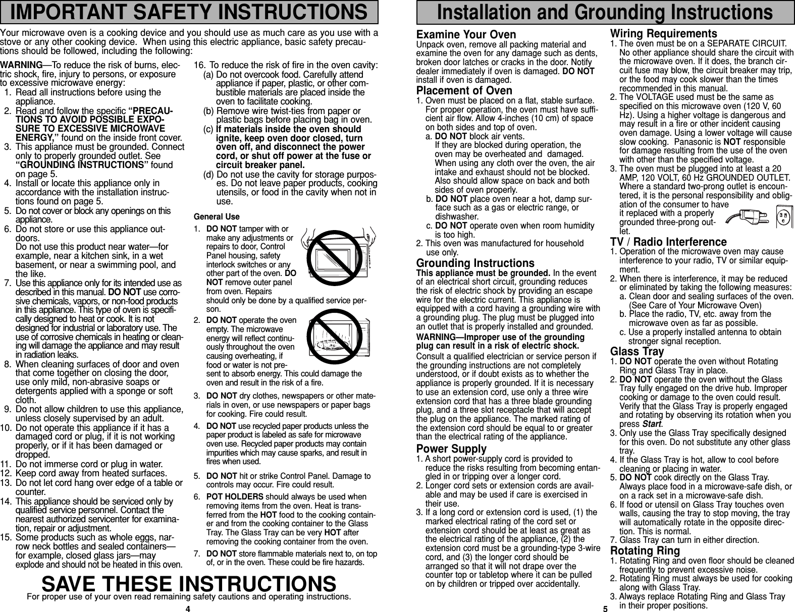 4WARNING—To reduce the risk of burns, elec-tric shock, fire, injury to persons, or exposureto excessive microwave energy:1. Read all instructions before using theappliance.2. Read and follow the specific “PRECAU-TIONS TO AVOID POSSIBLE EXPO-SURE TO EXCESSIVE MICROWAVEENERGY,” found on the inside front cover. 3. This appliance must be grounded. Connectonly to properly grounded outlet. See“GROUNDING INSTRUCTIONS” foundon page 5.4. Install or locate this appliance only inaccordance with the installation instruc-tions found on page 5.5. Do not cover or block any openings on thisappliance. 6. Do not store or use this appliance out-doors. Do not use this product near water—forexample, near a kitchen sink, in a wetbasement, or near a swimming pool, andthe like.7. Use this appliance only for its intended use asdescribed in this manual. DO NOT use corro-sive chemicals, vapors, or non-food productsin this appliance. This type of oven is specifi-cally designed to heat or cook. It is notdesigned for industrial or laboratory use. Theuse of corrosive chemicals in heating or clean-ing will damage the appliance and may resultin radiation leaks.8. When cleaning surfaces of door and oventhat come together on closing the door,use only mild, non-abrasive soaps ordetergents applied with a sponge or softcloth. 9. Do not allow children to use this appliance,unless closely supervised by an adult. 10. Do not operate this appliance if it has adamaged cord or plug, if it is not workingproperly, or if it has been damaged ordropped.11. Do not immerse cord or plug in water. 12. Keep cord away from heated surfaces.13. Do not let cord hang over edge of a table orcounter.14. This appliance should be serviced only byqualified service personnel. Contact thenearest authorized servicenter for examina-tion, repair or adjustment. 15. Some products such as whole eggs, nar-row neck bottles and sealed containers—for example, closed glass jars—mayexplode and should not be heated in this oven. 16. To reduce the risk of fire in the oven cavity:(a) Do not overcook food. Carefully attendappliance if paper, plastic, or other com-bustible materials are placed inside theoven to facilitate cooking.(b) Remove wire twist-ties from paper orplastic bags before placing bag in oven. (c) If materials inside the oven shouldignite, keep oven door closed, turnoven off, and disconnect the powercord, or shut off power at the fuse orcircuit breaker panel.(d) Do not use the cavity for storage purpos-es. Do not leave paper products, cookingutensils, or food in the cavity when not inuse.General Use1. DO NOT tamper with ormake any adjustments orrepairs to door, ControlPanel housing, safetyinterlock switches or anyother part of the oven. DONOT remove outer panelfrom oven. Repairsshould only be done by a qualified service per-son.2. DO NOT operate the ovenempty. The microwaveenergy will reflect continu-ously throughout the ovencausing overheating, iffood or water is not pre-sent to absorb energy. This could damage theoven and result in the risk of a fire.3. DO NOT dry clothes, newspapers or other mate-rials in oven, or use newspapers or paper bagsfor cooking. Fire could result. 4. DO NOT use recycled paper products unless thepaper product is labeled as safe for microwaveoven use. Recycled paper products may containimpurities which may cause sparks, and result infires when used. 5. DO NOT hit or strike Control Panel. Damage tocontrols may occur. Fire could result. 6. POT HOLDERS should always be used whenremoving items from the oven. Heat is trans-ferred from the HOT food to the cooking contain-er and from the cooking container to the GlassTray. The Glass Tray can be very HOT afterremoving the cooking container from the oven.7. DO NOT store flammable materials next to, on topof, or in the oven. These could be fire hazards.SAVE THESE INSTRUCTIONSFor proper use of your oven read remaining safety cautions and operating instructions.Your microwave oven is a cooking device and you should use as much care as you use with astove or any other cooking device.  When using this electric appliance, basic safety precau-tions should be followed, including the following:Examine Your OvenUnpack oven, remove all packing material andexamine the oven for any damage such as dents,broken door latches or cracks in the door. Notifydealer immediately if oven is damaged. DO NOTinstall if oven is damaged.Placement of Oven1. Oven must be placed on a flat, stable surface.For proper operation, the oven must have suffi-cient air flow. Allow 4-inches (10 cm) of spaceon both sides and top of oven.a. DO NOT block air vents.If they are blocked during operation, theoven may be overheated and  damaged.When using any cloth over the oven, the airintake and exhaust should not be blocked.Also should allow space on back and bothsides of oven properly. b. DO NOT place oven near a hot, damp sur-face such as a gas or electric range, ordishwasher.c. DO NOT operate oven when room humidityis too high.2. This oven was manufactured for household      use only.Grounding InstructionsThis appliance must be grounded. In the eventof an electrical short circuit, grounding reducesthe risk of electric shock by providing an escapewire for the electric current. This appliance isequipped with a cord having a grounding wire witha grounding plug. The plug must be plugged intoan outlet that is properly installed and grounded.WARNING—Improper use of the groundingplug can result in a risk of electric shock.Consult a qualified electrician or service person ifthe grounding instructions are not completelyunderstood, or if doubt exists as to whether theappliance is properly grounded. If it is necessaryto use an extension cord, use only a three wireextension cord that has a three blade groundingplug, and a three slot receptacle that will acceptthe plug on the appliance. The marked rating ofthe extension cord should be equal to or greaterthan the electrical rating of the appliance.Power Supply1. A short power-supply cord is provided toreduce the risks resulting from becoming entan-gled in or tripping over a longer cord.2. Longer cord sets or extension cords are avail-able and may be used if care is exercised intheir use.3. If a long cord or extension cord is used, (1) themarked electrical rating of the cord set orextension cord should be at least as great asthe electrical rating of the appliance, (2) theextension cord must be a grounding-type 3-wirecord, and (3) the longer cord should bearranged so that it will not drape over thecounter top or tabletop where it can be pulledon by children or tripped over accidentally.Wiring Requirements1. The oven must be on a SEPARATE CIRCUIT.No other appliance should share the circuit withthe microwave oven. If it does, the branch cir-cuit fuse may blow, the circuit breaker may trip,or the food may cook slower than the timesrecommended in this manual.2. The VOLTAGE used must be the same asspecified on this microwave oven (120 V, 60Hz). Using a higher voltage is dangerous andmay result in a fire or other incident causingoven damage. Using a lower voltage will causeslow cooking.  Panasonic is NOT responsiblefor damage resulting from the use of the ovenwith other than the specified voltage.3. The oven must be plugged into at least a 20AMP, 120 VOLT, 60 Hz GROUNDED OUTLET.Where a standard two-prong outlet is encoun-tered, it is the personal responsibility and oblig-ation of the consumer to haveit replaced with a properlygrounded three-prong out-let.TV / Radio Interference1. Operation of the microwave oven may causeinterference to your radio, TV or similar equip-ment.2. When there is interference, it may be reducedor eliminated by taking the following measures:a. Clean door and sealing surfaces of the oven.(See Care of Your Microwave Oven) b. Place the radio, TV, etc. away from themicrowave oven as far as possible. c. Use a properly installed antenna to obtainstronger signal reception.Glass Tray1. DO NOT operate the oven without RotatingRing and Glass Tray in place.2. DO NOT operate the oven without the GlassTray fully engaged on the drive hub. Impropercooking or damage to the oven could result.Verify that the Glass Tray is properly engagedand rotating by observing its rotation when youpress Start.3. Only use the Glass Tray specifically designedfor this oven. Do not substitute any other glasstray.4. If the Glass Tray is hot, allow to cool beforecleaning or placing in water.5. DO NOT cook directly on the Glass Tray.Always place food in a microwave-safe dish, oron a rack set in a microwave-safe dish.6. If food or utensil on Glass Tray touches ovenwalls, causing the tray to stop moving, the traywill automatically rotate in the opposite direc-tion. This is normal.7. Glass Tray can turn in either direction.Rotating Ring1. Rotating Ring and oven floor should be cleanedfrequently to prevent excessive noise.2. Rotating Ring must always be used for cookingalong with Glass Tray.3. Always replace Rotating Ring and Glass Trayin their proper positions.5IMPORTANT SAFETY INSTRUCTIONSInstallation and Grounding Instructions