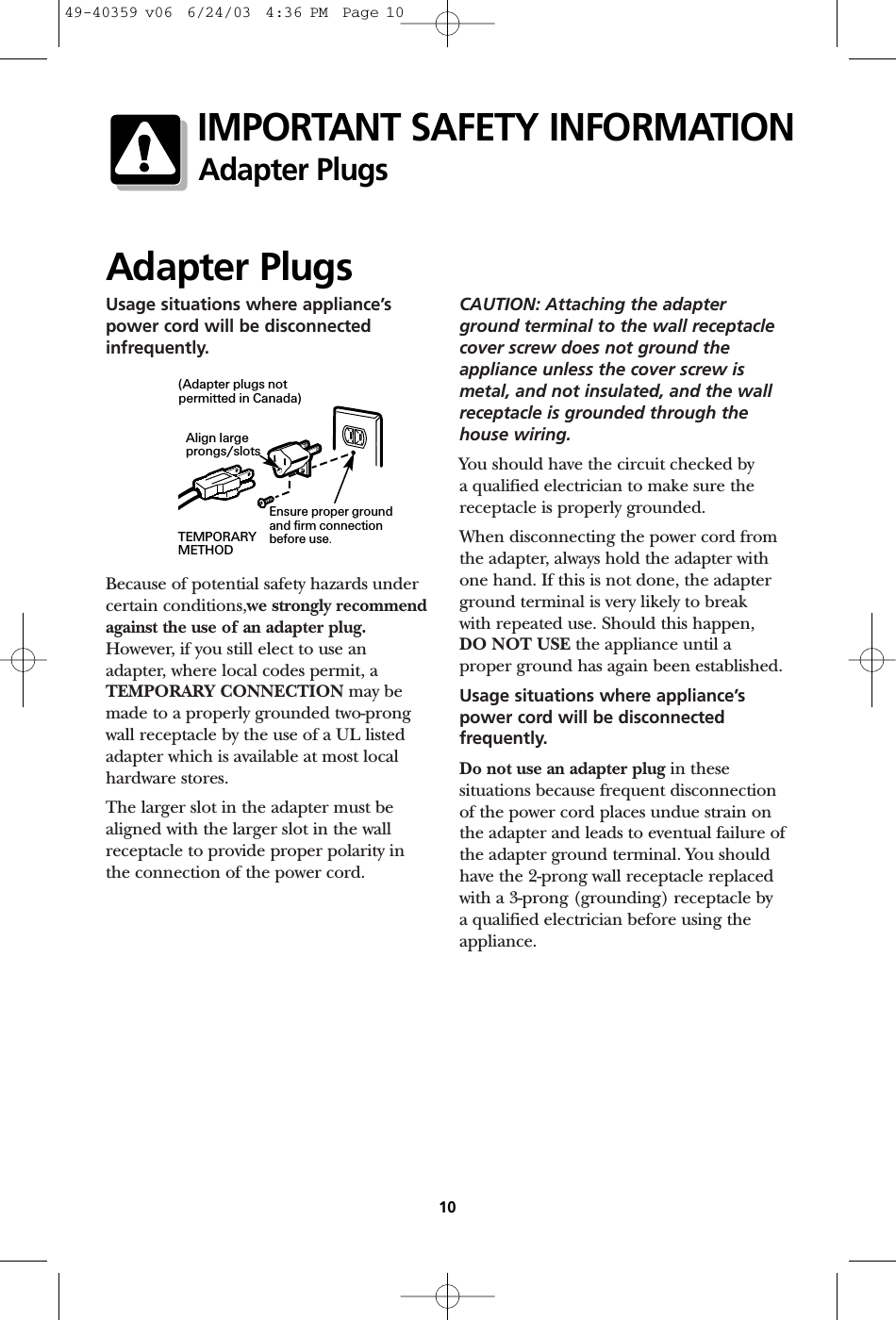 Usage situations where appliance’spower cord will be disconnectedinfrequently.Because of potential safety hazards undercertain conditions,we strongly recommendagainst the use of an adapter plug.However, if you still elect to use an adapter, where local codes permit, aTEMPORARY CONNECTION may bemade to a properly grounded two-prongwall receptacle by the use of a UL listedadapter which is available at most localhardware stores.The larger slot in the adapter must bealigned with the larger slot in the wallreceptacle to provide proper polarity in the connection of the power cord.CAUTION: Attaching the adapterground terminal to the wall receptaclecover screw does not ground theappliance unless the cover screw ismetal, and not insulated, and the wallreceptacle is grounded through thehouse wiring. You should have the circuit checked by a qualified electrician to make sure thereceptacle is properly grounded.When disconnecting the power cord fromthe adapter, always hold the adapter withone hand. If this is not done, the adapterground terminal is very likely to break with repeated use. Should this happen, DO NOT USE the appliance until a proper ground has again been established.Usage situations where appliance’spower cord will be disconnectedfrequently.Do not use an adapter plug in thesesituations because frequent disconnectionof the power cord places undue strain onthe adapter and leads to eventual failure ofthe adapter ground terminal. You shouldhave the 2-prong wall receptacle replacedwith a 3-prong (grounding) receptacle by a qualified electrician before using theappliance.Adapter Plugs10IMPORTANT SAFETY INFORMATIONAdapter PlugsEnsure proper groundand firm connectionbefore use.TEMPORARYMETHODAlign largeprongs/slots(Adapter plugs notpermitted in Canada)49-40359 v06  6/24/03  4:36 PM  Page 10