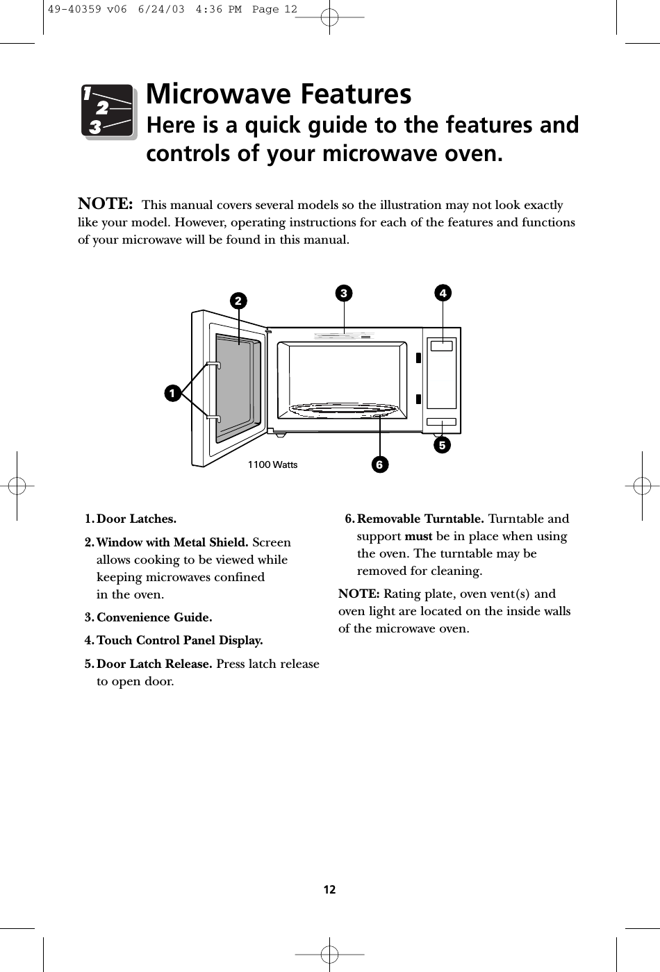 134256121100 Watts1.Door Latches.2. Window with Metal Shield. Screenallows cooking to be viewed whilekeeping microwaves confined in the oven.3. Convenience Guide.4. Touch Control Panel Display.5. Door Latch Release. Press latch releaseto open door.6. Removable Turntable. Turntable andsupport must be in place when usingthe oven. The turntable may beremoved for cleaning.NOTE: Rating plate, oven vent(s) andoven light are located on the inside wallsof the microwave oven.NOTE: This manual covers several models so the illustration may not look exactlylike your model. However, operating instructions for each of the features and functionsof your microwave will be found in this manual.Microwave FeaturesHere is a quick guide to the features andcontrols of your microwave oven.49-40359 v06  6/24/03  4:36 PM  Page 12