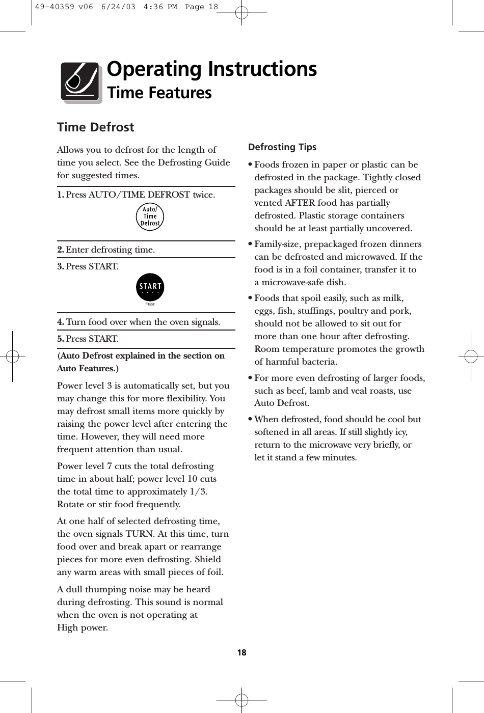 Time DefrostAllows you to defrost for the length oftime you select. See the Defrosting Guidefor suggested times.1. Press AUTO/TIME DEFROST twice.2. Enter defrosting time.3. Press START. 4. Turn food over when the oven signals.5. Press START. (Auto Defrost explained in the section onAuto Features.)Power level 3 is automatically set, but youmay change this for more flexibility. Youmay defrost small items more quickly byraising the power level after entering thetime. However, they will need morefrequent attention than usual.Power level 7 cuts the total defrostingtime in about half; power level 10 cuts the total time to approximately 1/3.Rotate or stir food frequently. At one half of selected defrosting time,the oven signals TURN. At this time, turnfood over and break apart or rearrangepieces for more even defrosting. Shieldany warm areas with small pieces of foil.A dull thumping noise may be heardduring defrosting. This sound is normalwhen the oven is not operating at High power.Defrosting Tips•Foods frozen in paper or plastic can bedefrosted in the package. Tightly closedpackages should be slit, pierced orvented AFTER food has partiallydefrosted. Plastic storage containersshould be at least partially uncovered.•Family-size, prepackaged frozen dinnerscan be defrosted and microwaved. If thefood is in a foil container, transfer it to a microwave-safe dish.•Foods that spoil easily, such as milk,eggs, fish, stuffings, poultry and pork,should not be allowed to sit out formore than one hour after defrosting.Room temperature promotes the growthof harmful bacteria.•For more even defrosting of larger foods,such as beef, lamb and veal roasts, useAuto Defrost.•When defrosted, food should be cool butsoftened in all areas. If still slightly icy,return to the microwave very briefly, or let it stand a few minutes.18Operating InstructionsTime Features49-40359 v06  6/24/03  4:36 PM  Page 18