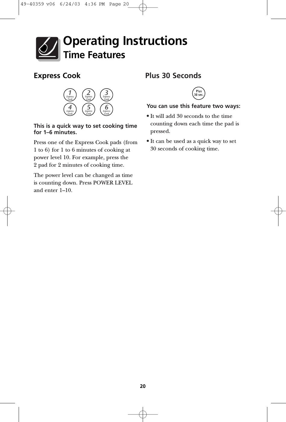Plus 30 SecondsThis is a quick way to set cooking timefor 1–6 minutes.Press one of the Express Cook pads (from1 to 6) for 1 to 6 minutes of cooking atpower level 10. For example, press the 2 pad for 2 minutes of cooking time. The power level can be changed as time is counting down. Press POWER LEVELand enter 1–10.You can use this feature two ways:•It will add 30 seconds to the timecounting down each time the pad ispressed.•It can be used as a quick way to set 30 seconds of cooking time.Express Cook20Operating InstructionsTime Features49-40359 v06  6/24/03  4:36 PM  Page 20