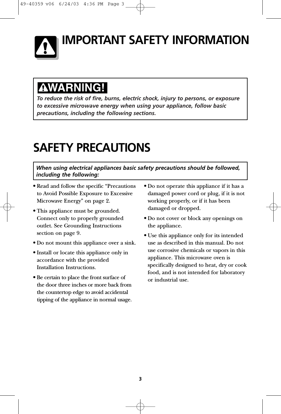 To reduce the risk of fire, burns, electric shock, injury to persons, or exposureto excessive microwave energy when using your appliance, follow basicprecautions, including the following sections.•Read and follow the specific “Precautionsto Avoid Possible Exposure to ExcessiveMicrowave Energy” on page 2.•This appliance must be grounded.Connect only to properly groundedoutlet. See Grounding Instructionssection on page 9.•Do not mount this appliance over a sink.•Install or locate this appliance only inaccordance with the providedInstallation Instructions.•Be certain to place the front surface of the door three inches or more back from the countertop edge to avoid accidentaltipping of the appliance in normal usage.•Do not operate this appliance if it has adamaged power cord or plug, if it is notworking properly, or if it has beendamaged or dropped.•Do not cover or block any openings onthe appliance.•Use this appliance only for its intendeduse as described in this manual. Do notuse corrosive chemicals or vapors in thisappliance. This microwave oven isspecifically designed to heat, dry or cookfood, and is not intended for laboratoryor industrial use.SAFETY PRECAUTIONS3When using electrical appliances basic safety precautions should be followed,including the following:IMPORTANT SAFETY INFORMATION49-40359 v06  6/24/03  4:36 PM  Page 3
