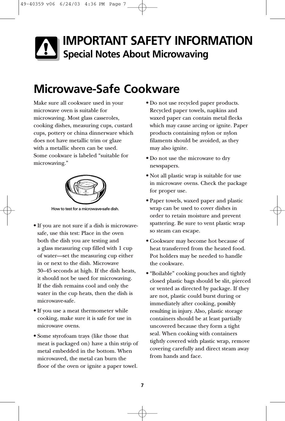 Make sure all cookware used in yourmicrowave oven is suitable formicrowaving. Most glass casseroles,cooking dishes, measuring cups, custardcups, pottery or china dinnerware whichdoes not have metallic trim or glaze with a metallic sheen can be used. Some cookware is labeled “suitable formicrowaving.”•If you are not sure if a dish is microwave-safe, use this test: Place in the oven both the dish you are testing and a glass measuring cup filled with 1 cupof water—set the measuring cup eitherin or next to the dish. Microwave 30–45 seconds at high. If the dish heats,it should not be used for microwaving. If the dish remains cool and only thewater in the cup heats, then the dish ismicrowave-safe.•If you use a meat thermometer whilecooking, make sure it is safe for use inmicrowave ovens.•Some styrofoam trays (like those thatmeat is packaged on) have a thin strip ofmetal embedded in the bottom. Whenmicrowaved, the metal can burn thefloor of the oven or ignite a paper towel.•Do not use recycled paper products.Recycled paper towels, napkins andwaxed paper can contain metal fleckswhich may cause arcing or ignite. Paperproducts containing nylon or nylonfilaments should be avoided, as they may also ignite. •Do not use the microwave to drynewspapers.•Not all plastic wrap is suitable for use in microwave ovens. Check the packagefor proper use.•Paper towels, waxed paper and plasticwrap can be used to cover dishes in order to retain moisture and preventspattering. Be sure to vent plastic wrap so steam can escape.•Cookware may become hot because ofheat transferred from the heated food.Pot holders may be needed to handlethe cookware.•“Boilable” cooking pouches and tightlyclosed plastic bags should be slit, piercedor vented as directed by package. If theyare not, plastic could burst during orimmediately after cooking, possiblyresulting in injury. Also, plastic storagecontainers should be at least partiallyuncovered because they form a tightseal. When cooking with containerstightly covered with plastic wrap, removecovering carefully and direct steam awayfrom hands and face.Microwave-Safe CookwareHow to test for a microwave-safe dish.7IMPORTANT SAFETY INFORMATIONSpecial Notes About Microwaving49-40359 v06  6/24/03  4:36 PM  Page 7