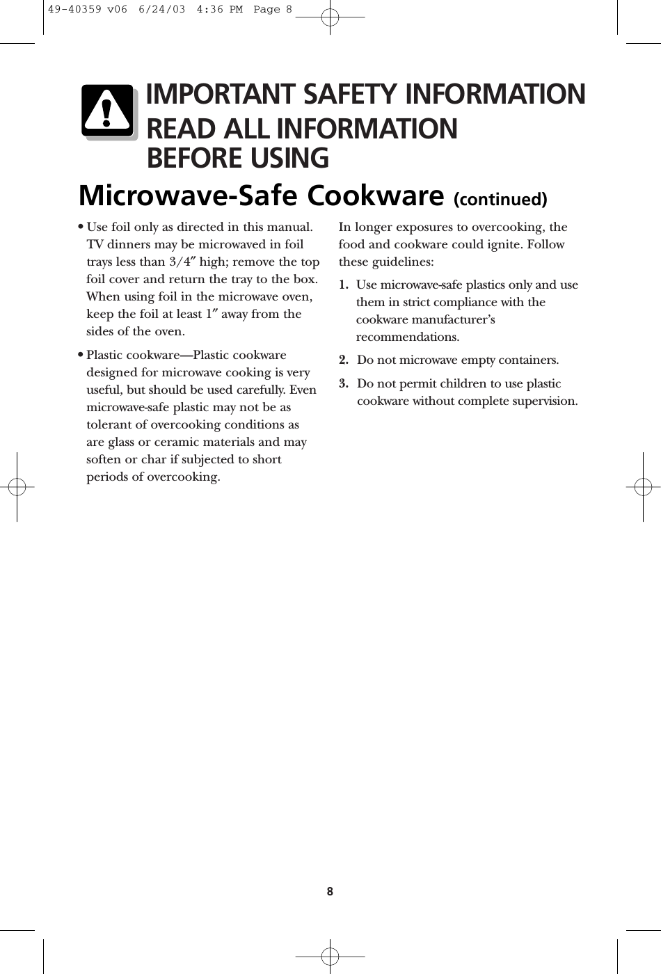 8•Use foil only as directed in this manual.TV dinners may be microwaved in foiltrays less than 3/4″high; remove the topfoil cover and return the tray to the box.When using foil in the microwave oven,keep the foil at least 1″away from thesides of the oven.•Plastic cookware—Plastic cookwaredesigned for microwave cooking is veryuseful, but should be used carefully. Evenmicrowave-safe plastic may not be astolerant of overcooking conditions as are glass or ceramic materials and maysoften or char if subjected to shortperiods of overcooking. In longer exposures to overcooking, thefood and cookware could ignite. Followthese guidelines: 1. Use microwave-safe plastics only and use them in strict compliance with thecookware manufacturer’srecommendations. 2. Do not microwave empty containers. 3. Do not permit children to use plasticcookware without complete supervision.IMPORTANT SAFETY INFORMATIONREAD ALL INFORMATIONBEFORE USINGMicrowave-Safe Cookware (continued)49-40359 v06  6/24/03  4:36 PM  Page 8