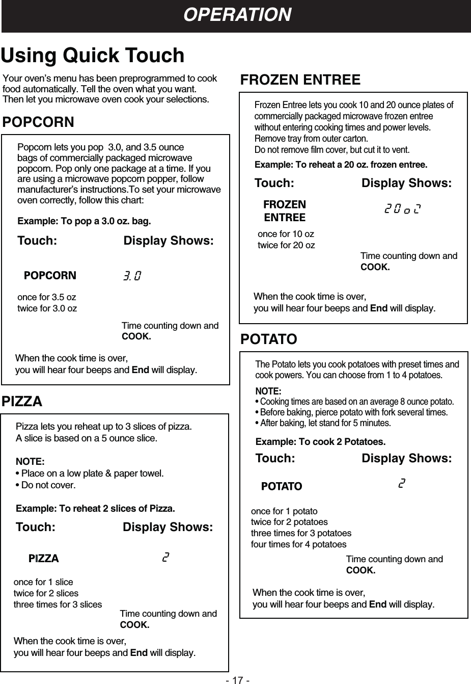 - 1 -OPERATION:Your oven’s menu has been preprogrammed to cookfood automatically. Tell the oven what you want.Then let you microwave oven cook your selections.PIZZAPizza lets you reheat up to 3 slices of pizza.A slice is based on a 5 ounce slice.NOTE:• Place on a low plate &amp; paper towel.• Do not cover.Example: To reheat 2 slices of Pizza.Touch: Display Shows:Time counting down andCOOK.When the cook time is over, you will hear four beeps and End will display.2POPCORNPopcorn lets you pop  3.0, and 3.5 ouncebags of commercially packaged microwavepopcorn. Pop only one package at a time. If youare using a microwave popcorn popper, followmanufacturer’s instructions.To set your microwaveoven correctly, follow this chart:Example: To pop a 3.0 oz. bag.Touch: Display Shows:once for 3.5 oztwice for 3.0 ozTime counting down andCOOK.When the cook time is over, you will hear four beeps and End will display.once for 1 slicetwice for 2 slicesthree times for 3 slices3. 0 Using Quick TouchFROZEN ENTREEFrozen Entree lets you cook 10 and 20 ounce plates ofcommercially packaged microwave frozen entreewithout entering cooking times and power levels.Remove tray from outer carton.Do not remove film cover, but cut it to vent.Example: To reheat a 20 oz. frozen entree.Touch: Display Shows:POTATOThe Potato lets you cook potatoes with preset times andcook powers. You can choose from 1 to 4 potatoes.NOTE:• Cooking times are based on an average 8 ounce potato.• Before baking, pierce potato with fork several times.• After baking, let stand for 5 minutes.Example: To cook 2 Potatoes.Touch: Display Shows:When the cook time is over, you will hear four beeps and End will display.Time counting down andCOOK.2 02Time counting down andCOOK.When the cook time is over, you will hear four beeps and End will display.once for 10 oztwice for 20 ozonce for 1 potatotwice for 2 potatoesthree times for 3 potatoesfour times for 4 potatoes