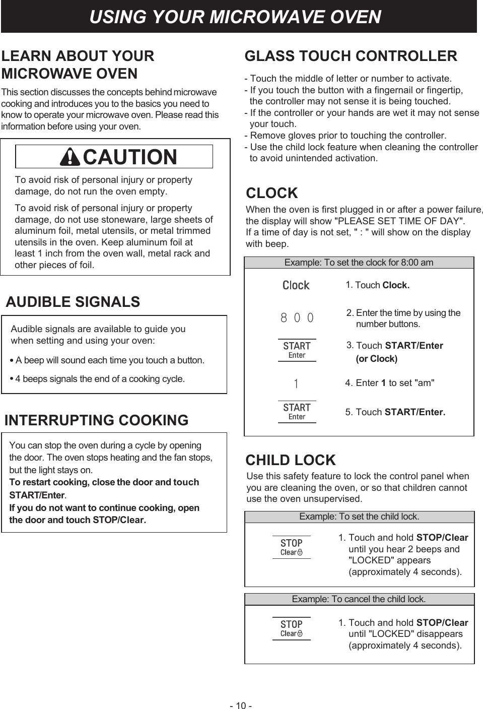 - 10 -LEARN ABOUT YOURMICROWAVE OVENThis section discusses the concepts behind GLASS TOUCH CONTROLLER- Touch the middle of letter or number to activate.- If you touch the button with a fingernail or fingertip,   the controller may not sense it is being touched.- If the controller or your hands are wet it may not sense   your touch.- Remove gloves prior to touching the controller.- Use the child lock feature when cleaning the controller   to avoid unintended activation. microwave cooking and introduces you to the basics you need to know to operate your microwave oven. Please read this information before using your oven.To avoid risk of personal injury or property damage, do not run the oven empty.To avoid risk of personal injury or property damage, do not use stoneware, large sheets of aluminum foil, metal utensils, or metal trimmed utensils in the oven. Keep aluminum foil at least 1 inch from the oven wall, metal rack and other pieces of foil. Example: Tosettheclockfor8:00 amCLOCKWhen the oven is first plugged in or after a power failure,the display will show &quot;PLEASE SET TIME OF DAY&quot;. If a time of day is not set, &quot; : &quot; will show on the display with beep.2. Enter the time by using thenumber buttons.4. Enter 1 to set &quot;am&quot;5. Touch START/Enter.1. Touch Clock.3. Touch START/Enter(or Clock)Example: To set the childlock.1. Touch and hold STOP/Clear     until you hear 2 beeps and     &quot;LOCKED&quot; appears    (approximately 4 seconds).1. Touch and hold STOP/Clear     until &quot;LOCKED&quot; disappears    (approximately 4 seconds).Example: To cancelthechildlock.CHILD LOCKUse this safety feature to lock the control panel whenyou are cleaning the oven, or so that children cannotuse the oven unsupervised.USING YOUR MICROWAVE OVENCAUTIONAUDIBLE SIGNALS•A beep will sound each time you touch a button.4 beeps signals the end of a cooking cycle.You can stop the oven during a cycle by opening the door. The oven stops heating and the fan stops, but the light stays on.To restart cooking, closethe door and touchSTART/Enter.If you do not want to continue cooking, open the door and touch STOP/Clear.INTERRUPTING COOKINGAudible signals are available to guide you when setting and using your oven:••8 0   01