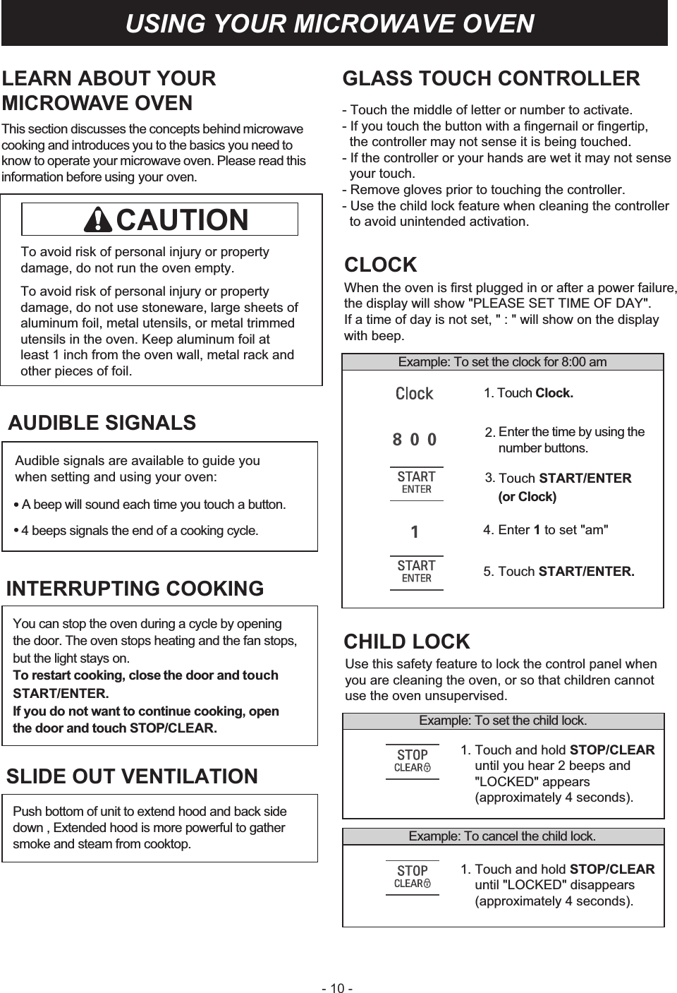 - 10 -LEARN ABOUT YOURMICROWAVE OVENThis section discusses the concepts behind GLASS TOUCH CONTROLLER- Touch the middle of letter or number to activate.- If you touch the button with a fingernail or fingertip,  the controller may not sense it is being touched.- If the controller or your hands are wet it may not sense   your touch.- Remove gloves prior to touching the controller.- Use the child lock feature when cleaning the controller   to avoid unintended activation.microwave cooking and introduces you to the basics you need to know to operate your microwave oven. Please read this information before using your oven.To avoid risk of personal injury or property damage, do not run the oven empty.To avoid risk of personal injury or property damage, do not use stoneware, large sheets of aluminum foil, metal utensils, or metal trimmed utensils in the oven. Keep aluminum foil at least 1 inch from the oven wall, metal rack and other pieces of foil. Example: To set the clock for 8:00 amCLOCKWhen the oven is first plugged in or after a power failure,the display will show &quot;PLEASE SET TIME OF DAY&quot;. If a time of day is not set, &quot; : &quot; will show on the display with beep.2. Enter the time by using thenumber buttons.4. Enter 1 to set &quot;am&quot;5. Touch START/ENTER.1. Touch Clock.3. Touch START/ENTER(or Clock)Example: To set the child lock.1. Touch and hold STOP/CLEAR     until you hear 2 beeps and     &quot;LOCKED&quot; appears    (approximately 4 seconds).1. Touch and hold STOP/CLEAR     until &quot;LOCKED&quot; disappears    (approximately 4 seconds).Example: To cancel the child lock.CHILD LOCKUse this safety feature to lock the control panel whenyou are cleaning the oven, or so that children cannotuse the oven unsupervised.USING YOUR MICROWAVE OVENCAUTIONAUDIBLE SIGNALS•A beep will sound each time you touch a button.4 beeps signals the end of a cooking cycle.You can stop the oven during a cycle by opening the door. The oven stops heating and the fan stops, but the light stays on.To restart cooking, close the door and touchSTART/ENTER.If you do not want to continue cooking, open the door and touch STOP/CLEAR.INTERRUPTING COOKINGPush bottom of unit to extend hood and back side down , Extended hood is more powerful to gather smoke and steam from cooktop.SLIDE OUT VENTILATIONAudible signals are available to guide you when setting and using your oven:••8 0 01