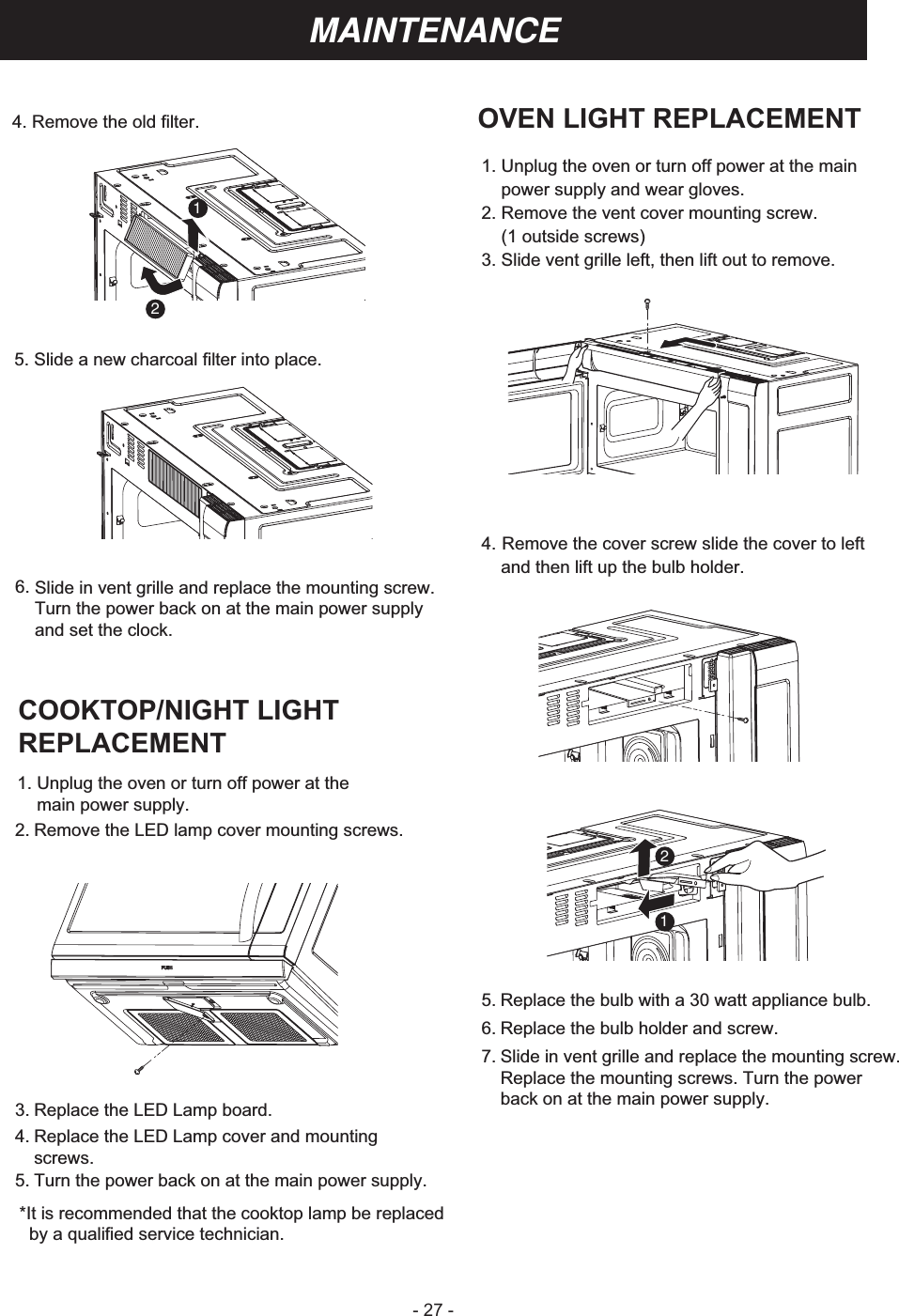 - 27 -MAINTENANCEOVEN LIGHT REPLACEMENT1. Unplug the oven or turn off power at the main    power supply and wear gloves.2. Remove the vent cover mounting screw.    (1 outside screws)3. Slide vent grille left, then lift out to remove.4. Remove the cover screw slide the cover to leftand then lift up the bulb holder.5. Replace the bulb with a 30 watt appliance bulb.6. Replace the bulb holder and screw.7. Slide in vent grille and replace the mounting screw. Replace the mounting screws. Turn the power back on at the main power supply.COOKTOP/NIGHT LIGHT REPLACEMENT 3. Replace the LED Lamp board.4. Replace the LED Lamp cover and mounting screws.5. Turn the power back on at the main power supply. *It is recommended that the cooktop lamp be replaced   by a qualified service technician.2. Remove the LED lamp cover mounting screws.1. Unplug the oven or turn off power at themain power supply.6. Slide in vent grille and replace the mounting screw.Turn the power back on at the main power supply and set the clock.5. Slide a new charcoal filter into place.4. Remove the old filter.1212