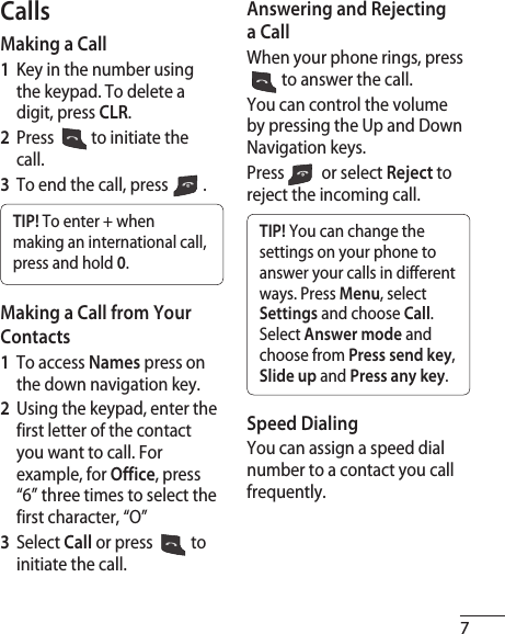 7CallsMaking a Call1  Key in the number using the keypad. To delete a digit, press CLR.2  Press   to initiate the call.3  To end the call, press  .TIP! To enter + when making an international call, press and hold 0.Making a Call from Your Contacts1  To access Names press on the down navigation key.2  Using the keypad, enter the first letter of the contact you want to call. For example, for Office, press “6” three times to select the first character, “O”3   Select Call or press  to initiate the call.Answering and Rejecting a CallWhen your phone rings, press  to answer the call.You can control the volume by pressing the Up and Down Navigation keys.Press   or select Reject to reject the incoming call.TIP! You can change the settings on your phone to answer your calls in different ways. Press Menu, select Settings and choose Call. Select Answer mode and choose from Press send key, Slide up and Press any key.Speed DialingYou can assign a speed dial number to a contact you call frequently.