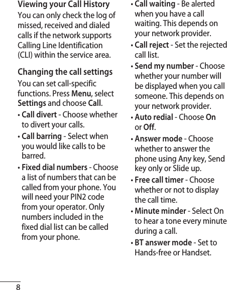 8Viewing your Call HistoryYou can only check the log of missed, received and dialed calls if the network supports Calling Line Identification (CLI) within the service area.Changing the call settingsYou can set call-specific functions. Press Menu, select Settings and choose Call.•  Call divert - Choose whether to divert your calls.•  Call barring - Select when you would like calls to be barred.•  Fixed dial numbers - Choose a list of numbers that can be called from your phone. You will need your PIN2 code from your operator. Only numbers included in the fixed dial list can be called from your phone.•  Call waiting - Be alerted when you have a call waiting. This depends on your network provider.•  Call reject - Set the rejected call list.•  Send my number - Choose whether your number will be displayed when you call someone. This depends on your network provider.•  Auto redial - Choose On or Off.•  Answer mode - Choose whether to answer the phone using Any key, Send key only or Slide up. •  Free call timer - Choose whether or not to display the call time.•  Minute minder - Select On to hear a tone every minute during a call.•  BT answer mode - Set to Hands-free or Handset.