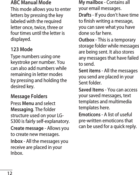 12ABC Manual ModeThis mode allows you to enter letters by pressing the key labeled with the required letter once, twice, three or four times until the letter is displayed.123 Mode Type numbers using one keystroke per number. You can also add numbers while remaining in letter modes by pressing and holding the desired key.Message FoldersPress Menu and select Messaging. The folder structure used on your LG-S300 is fairly self-explanatory.Create message - Allows you to create new messages.Inbox - All the messages you receive are placed in your Inbox. My mailbox - Contains all your email messages. Drafts - If you don’t have time to finish writing a message, you can save what you have done so far here.Outbox - This is a temporary storage folder while messages are being sent. It also stores any messages that have failed to send.Sent items - All the messages you send are placed in your Sent folder.Saved Items - You can access your saved messages, text templates and multimedia templates here.Emoticons - A list of useful pre-written emoticons that can be used for a quick reply.