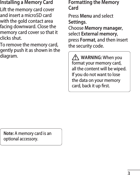 3Installing a Memory CardLift the memory card cover and insert a microSD card with the gold contact area facing downward. Close the memory card cover so that it clicks shut.To remove the memory card, gently push it as shown in the diagram.Note: A memory card is an optional accessory.Formatting the Memory CardPress Menu and select Settings.Choose Memory manager, select External memory, press Format, and then insert the security code.  WARNING: When you format your memory card, all the content will be wiped. If you do not want to lose the data on your memory card, back it up  rst.