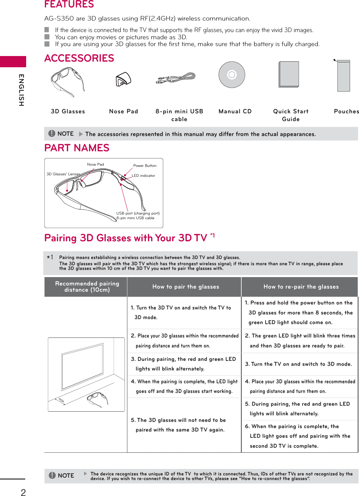2ENGLISH!NOTE  ▶The accessories represented in this manual may differ from the actual appearances.3D Glasses Nose Pad 8-pin mini USBcableManual CD Quick Start GuidePouches3D Glasses’ LensesPower ButtonLED indicatorUSB port (charging port)8-pin mini USB cableFEATURES AG-S350 are 3D glasses using RF(2.4GHz) wireless communication. ■If the device is connected to the TV that supports the RF glasses, you can enjoy the vivid 3D images. ■You can enjoy movies or pictures made as 3D. ■If you are using your 3D glasses for the ﬁ rst time, make sure that the battery is fully charged.ACCESSORIESPART NAMESPairing 3D Glasses with Your 3D TV *1Recommended pairing distance (10cm) How to pair the glasses How to re-pair the glasses͢͡ʹΞ1.   Turn the 3D TV on and switch the TV to 3D mode.1.  Press and hold the power button on the 3D glasses for more than 8 seconds, the green LED light should come on.2.  Place your 3D glasses within the recommended pairing distance and turn them on.2.  The green LED light will blink three times and then 3D glasses are ready to pair.3.  During pairing, the red and green LED lights will blink alternately. 3.  Turn the TV on and switch to 3D mode.4.  When the pairing is complete, the LED light goes off and the 3D glasses start working.4.  Place your 3D glasses within the recommended pairing distance and turn them on.5.  The 3D glasses will not need to be paired with the same 3D TV again.5.  During pairing, the red and green LED lights will blink alternately.6.  When the pairing is complete, the LED light goes off and pairing with the second 3D TV is complete.Nose PadPairing means establishing a wireless connection between the 3D TV and 3D glasses.The 3D glasses will pair with the 3D TV which has the strongest wireless signal; if there is more than one TV in range, please place the 3D glasses within 10 cm of the 3D TV you want to pair the glasses with.*1 !NOTE ▶The device recognizes the unique ID of the TV  to which it is connected. Thus, IDs of other TVs are not recognized by the device. If you wish to re-connect the device to other TVs, please see “How to re-connect the glasses”.