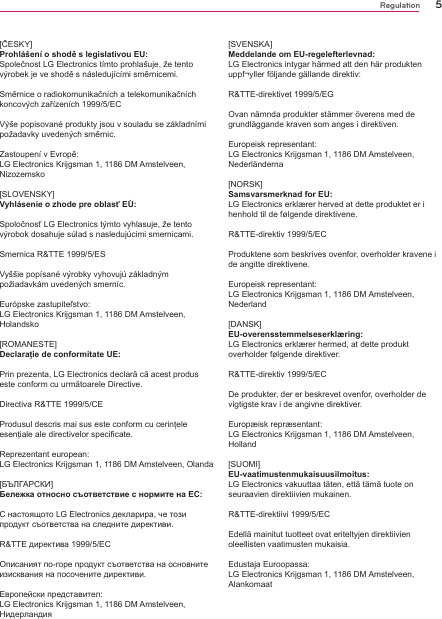 5Regulation[ČESKY] Prohlášení o shodě s legislativou EU: Společnost LG Electronics tímto prohlašuje, že tento výrobek je ve shodě s následujícími směrnicemi. Směrnice o radiokomunikačních a telekomunikačních koncových zařízeních 1999/5/EC Výše popisované produkty jsou v souladu se základními požadavky uvedených směrnic. Zastoupení v Evropě: LG Electronics Krijgsman 1, 1186 DM Amstelveen, Nizozemsko [SLOVENSKY] Vyhlásenie o zhode pre oblasť EÚ: Spoločnosť LG Electronics týmto vyhlasuje, že tento výrobok dosahuje súlad s nasledujúcimi smernicami. Smernica R&amp;TTE 1999/5/ES Vyššie popísané výrobky vyhovujú základným požiadavkám uvedených smerníc.Európske zastupiteľstvo:LG Electronics Krijgsman 1, 1186 DM Amstelveen, Holandsko[ROMANESTE]Declaraţie de conformitate UE:Prin prezenta, LG Electronics declară că acest produs este conform cu următoarele Directive. Directiva R&amp;TTE 1999/5/CE Produsul descris mai sus este conform cu cerinţele esenţiale ale directivelor specificate.Reprezentant european:LG Electronics Krijgsman 1, 1186 DM Amstelveen, Olanda[БЪЛГАРСКИ]Бележка относно съответствие с нормите на ЕС:С настоящото LG Electronics декларира, че този продукт съответства на следните директиви. R&amp;TTE директива 1999/5/EC Описаният по-горе продукт съответства на основните изисквания на посочените директиви.Европейски представител:LG Electronics Krijgsman 1, 1186 DM Amstelveen, Нидерландия [SVENSKA] Meddelande om EU-regelefterlevnad: LG Electronics intygar härmed att den här produkten uppf¬yller följande gällande direktiv: R&amp;TTE-direktivet 1999/5/EG Ovan nämnda produkter stämmer överens med de grundläggande kraven som anges i direktiven. Europeisk representant: LG Electronics Krijgsman 1, 1186 DM Amstelveen, Nederländerna [NORSK] Samsvarsmerknad for EU: LG Electronics erklærer herved at dette produktet er i henhold til de følgende direktivene. R&amp;TTE-direktiv 1999/5/EC Produktene som beskrives ovenfor, overholder kravene i de angitte direktivene. Europeisk representant: LG Electronics Krijgsman 1, 1186 DM Amstelveen, Nederland [DANSK] EU-overensstemmelseserklæring: LG Electronics erklærer hermed, at dette produkt overholder følgende direktiver. R&amp;TTE-direktiv 1999/5/EC De produkter, der er beskrevet ovenfor, overholder de vigtigste krav i de angivne direktiver.Europæisk repræsentant: LG Electronics Krijgsman 1, 1186 DM Amstelveen, Holland [SUOMI] EU-vaatimustenmukaisuusilmoitus: LG Electronics vakuuttaa täten, että tämä tuote on seuraavien direktiivien mukainen. R&amp;TTE-direktiivi 1999/5/EC Edellä mainitut tuotteet ovat eriteltyjen direktiivien oleellisten vaatimusten mukaisia. Edustaja Euroopassa: LG Electronics Krijgsman 1, 1186 DM Amstelveen, Alankomaat 