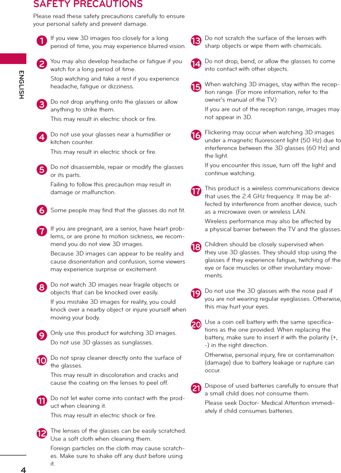 ENGLISH4SAFETY PRECAUTIONSPlease read these safety precautions carefully to ensure your personal safety and prevent damage.1If you view 3D images too closely for a long  period of time, you may experience blurred vision.2You may also develop headache or fatigue if you watch for a long period of time.Stop watching and take a rest if you experience headache, fatigue or dizziness.3Do not drop anything onto the glasses or allow anything to strike them.This may result in electric shock or ﬁre.4Do not use your glasses near a humidiﬁer or kitchen counter.This may result in electric shock or ﬁre.5Do not disassemble, repair or modify the glasses or its parts.Failing to follow this precaution may result in damage or malfunction.6Some people may ﬁnd that the glasses do not ﬁt.7If you are pregnant, are a senior, have heart prob-lems, or are prone to motion sickness, we recom-mend you do not view 3D images.Because 3D images can appear to be reality and cause disorientation and confusion, some viewers may experience surprise or excitement.8Do not watch 3D images near fragile objects or objects that can be knocked over easily.If you mistake 3D images for reality, you could knock over a nearby object or injure yourself when moving your body.9Only use this product for watching 3D images.Do not use 3D glasses as sunglasses.10 Do not spray cleaner directly onto the surface of the glasses.This may result in discoloration and cracks and cause the coating on the lenses to peel off.11 Do not let water come into contact with the prod-uct when cleaning it.This may result in electric shock or ﬁre.12 The lenses of the glasses can be easily scratched. Use a soft cloth when cleaning them.Foreign particles on the cloth may cause scratch-es. Make sure to shake off any dust before using it.13 Do not scratch the surface of the lenses with sharp objects or wipe them with chemicals.14 Do not drop, bend, or allow the glasses to come into contact with other objects.15 When watching 3D images, stay within the recep-tion range. (For more information, refer to the owner&apos;s manual of the TV.)If you are out of the reception range, images may not appear in 3D.16 Flickering may occur when watching 3D images under a magnetic ﬂuorescent light (50 Hz) due to interference between the 3D glasses (60 Hz) and the light.If you encounter this issue, turn off the light and continue watching.17 This product is a wireless communications device that uses the 2.4 GHz frequency. It may be af-fected by interference from another device, such as a microwave oven or wireless LAN.Wireless performance may also be affected by a physical barrier between the TV and the glasses.18 Children should be closely supervised when they use 3D glasses. They should stop using the glasses if they experience fatigue, twitching of the eye or face muscles or other involuntary move-ments.19 Do not use the 3D glasses with the nose pad if you are not wearing regular eyeglasses. Otherwise, this may hurt your eyes.20Use a coin cell battery with the same speciﬁca-tions as the one provided. When replacing the battery, make sure to insert it with the polarity (+, -) in the right direction. Otherwise, personal injury, ﬁre or contamination (damage) due to battery leakage or rupture can occur.21Dispose of used batteries carefully to ensure that a small child does not consume them.Please seek Doctor- Medical Attention immedi-ately if child consumes batteries.