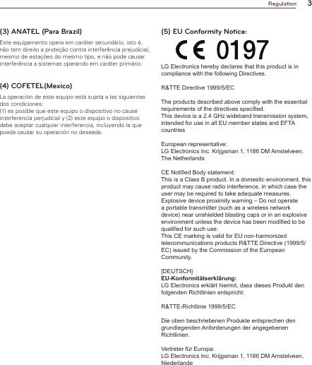 3Regulation(3) ANATEL (Para Brazil)Este equipamento opera em caráter secundário, isto é, não tem direito a proteção contra interferência prejudicial, mesmo de estações do mesmo tipo, e não pode causar interferência a sistemas operando em caráter primário.(4) COFETEL(Mexico)La operación de este equipo está sujeta a las siguientesdos condiciones:(1) es posible que este equipo o dispositivo no causeinterferencia perjudicial y (2) este equipo o dispositivodebe aceptar cualquier interferencia, incluyendo la quepueda causar su operación no deseada.(5) EU Conformity Notice: LG Electronics hereby declares that this product is in compliance with the following Directives. R&amp;TTE Directive 1999/5/EC The products described above comply with the essential requirements of the directives specified. This device is a 2.4 GHz wideband transmission system, intended for use in all EU member states and EFTA countriesEuropean representative: LG Electronics Inc. Krijgsman 1, 1186 DM Amstelveen, The Netherlands CE Notified Body statement:This is a Class B product. In a domestic environment, this product may cause radio interference, in which case the user may be required to take adequate measures.Explosive device proximity warning – Do not operate a portable transmitter (such as a wireless network device) near unshielded blasting caps or in an explosive environment unless the device has been modified to be qualified for such use.This CE marking is valid for EU non-harmonized telecommunications products R&amp;TTE Directive (1999/5/EC) issued by the Commission of the European Community.[DEUTSCH] EU-Konformitätserklärung: LG Electronics erklärt hiermit, dass dieses Produkt den folgenden Richtlinien entspricht: R&amp;TTE-Richtlinie 1999/5/EC Die oben beschriebenen Produkte entsprechen den grundlegenden Anforderungen der angegebenen Richtlinien.Vertreter für Europa: LG Electronics Inc. Krijgsman 1, 1186 DM Amstelveen, Niederlande