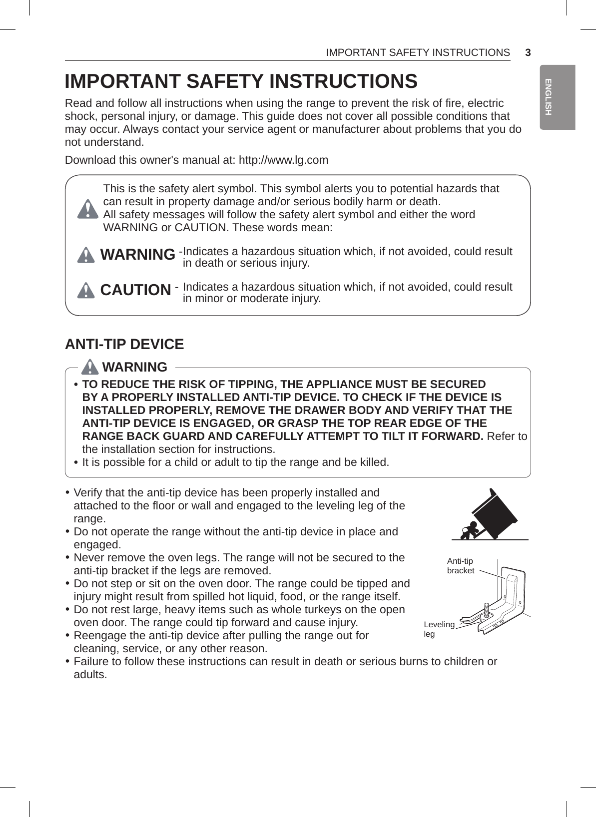 3IMPORTANT SAFETY INSTRUCTIONSENGLISHIMPORTANT SAFETY INSTRUCTIONSRead and follow all instructions when using the range to prevent the risk of fire, electric shock, personal injury, or damage. This guide does not cover all possible conditions that may occur. Always contact your service agent or manufacturer about problems that you do not understand.Download this owner&apos;s manual at: http://www.lg.comThis is the safety alert symbol. This symbol alerts you to potential hazards that can result in property damage and/or serious bodily harm or death. All safety messages will follow the safety alert symbol and either the word WARNING or CAUTION. These words mean:WARNING -  Indicates a hazardous situation which, if not avoided, could result in death or serious injury.CAUTION -  Indicates a hazardous situation which, if not avoided, could result in minor or moderate injury.ANTI-TIP DEVICEWARNING •TO REDUCE THE RISK OF TIPPING, THE APPLIANCE MUST BE SECURED BY A PROPERLY INSTALLED ANTI-TIP DEVICE. TO CHECK IF THE DEVICE IS INSTALLED PROPERLY, REMOVE THE DRAWER BODY AND VERIFY THAT THE ANTI-TIP DEVICE IS ENGAGED, OR GRASP THE TOP REAR EDGE OF THE RANGE BACK GUARD AND CAREFULLY ATTEMPT TO TILT IT FORWARD. Refer to the installation section for instructions. •It is possible for a child or adult to tip the range and be killed. •Verify that the anti-tip device has been properly installed and attached to the floor or wall and engaged to the leveling leg of the range. •Do not operate the range without the anti-tip device in place and engaged. •Never remove the oven legs. The range will not be secured to the anti-tip bracket if the legs are removed. •Do not step or sit on the oven door. The range could be tipped and injury might result from spilled hot liquid, food, or the range itself. •Do not rest large, heavy items such as whole turkeys on the open oven door. The range could tip forward and cause injury. •Reengage the anti-tip device after pulling the range out for cleaning, service, or any other reason. •Failure to follow these instructions can result in death or serious burns to children or adults.Anti-tip bracketLeveling leg