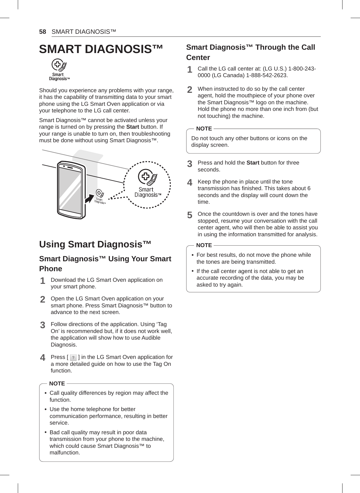 58 SMART DIAGNOSIS™SMART DIAGNOSIS™Should you experience any problems with your range, it has the capability of transmitting data to your smart phone using the LG Smart Oven application or via your telephone to the LG call center.Smart Diagnosis™ cannot be activated unless your range is turned on by pressing the Start button. If your range is unable to turn on, then troubleshooting must be done without using Smart Diagnosis™.Using Smart Diagnosis™Smart Diagnosis™ Using Your Smart Phone1Download the LG Smart Oven application on your smart phone.2Open the LG Smart Oven application on your smart phone. Press Smart Diagnosis™ button to advance to the next screen.3Follow directions of the application. Using ‘Tag On’ is recommended but, if it does not work well, the application will show how to use Audible Diagnosis.4Press [   ] in the LG Smart Oven application for a more detailed guide on how to use the Tag On function.NOTE •Call quality differences by region may affect the function. •Use the home telephone for better communication performance, resulting in better service. •Bad call quality may result in poor data transmission from your phone to the machine, which could cause Smart Diagnosis™ to malfunction.Smart Diagnosis™ Through the Call Center1Call the LG call center at: (LG U.S.) 1-800-243-0000 (LG Canada) 1-888-542-2623.2When instructed to do so by the call center agent, hold the mouthpiece of your phone over the Smart Diagnosis™ logo on the machine. Hold the phone no more than one inch from (but not touching) the machine. NOTEDo not touch any other buttons or icons on the display screen.3Press and hold the Start button for three seconds.4Keep the phone in place until the tone transmission has finished. This takes about 6 seconds and the display will count down the time.5Once the countdown is over and the tones have stopped, resume your conversation with the call center agent, who will then be able to assist you in using the information transmitted for analysis.NOTE •For best results, do not move the phone while the tones are being transmitted. •If the call center agent is not able to get an accurate recording of the data, you may be asked to try again.