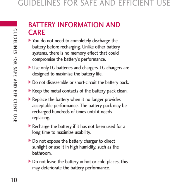 GUIDELINES FOR SAFE AND EFFICIENT USE10BATTERY INFORMATION ANDCARE]You do not need to completely discharge thebattery before recharging. Unlike other batterysystems, there is no memory effect that couldcompromise the battery’s performance.]Use only LG batteries and chargers. LG chargers aredesigned to maximize the battery life.]Do not disassemble or short-circuit the battery pack.]Keep the metal contacts of the battery pack clean.]Replace the battery when it no longer providesacceptable performance. The battery pack may berecharged hundreds of times until it needsreplacing.]Recharge the battery if it has not been used for along time to maximize usability.]Do not expose the battery charger to direct sunlight or use it in high humidity, such as the bathroom.]Do not leave the battery in hot or cold places, thismay deteriorate the battery performance.GUIDELINES FOR SAFE AND EFFICIENT USE