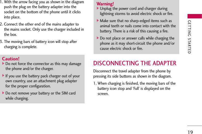 191. With the arrow facing you as shown in the diagrampush the plug on the battery adapter into thesocket on the bottom of the phone until it clicksinto place. 2. Connect the other end of the mains adapter tothe mains socket. Only use the charger included inthe box.3. The moving bars of battery icon will stop aftercharging is complete.DISCONNECTING THE ADAPTERDisconnect the travel adapter from the phone bypressing its side buttons as shown in the diagram.1. When charging is finished, the moving bars of thebattery icon stop and ‘Full’ is displayed on thescreen.Caution!]Do not force the connector as this may damagethe phone and/or the charger.]If you use the battery pack charger out of yourown country, use an attachment plug adapterfor the proper configuration.]Do not remove your battery or the SIM cardwhile charging.Warning!]Unplug the power cord and charger duringlightning storms to avoid electric shock or fire.]Make sure that no sharp-edged items such asanimal teeth or nails come into contact with thebattery. There is a risk of this causing a fire.]Do not place or answer calls while charging thephone as it may short-circuit the phone and/orcause electric shock or fire.GETTING STARTED