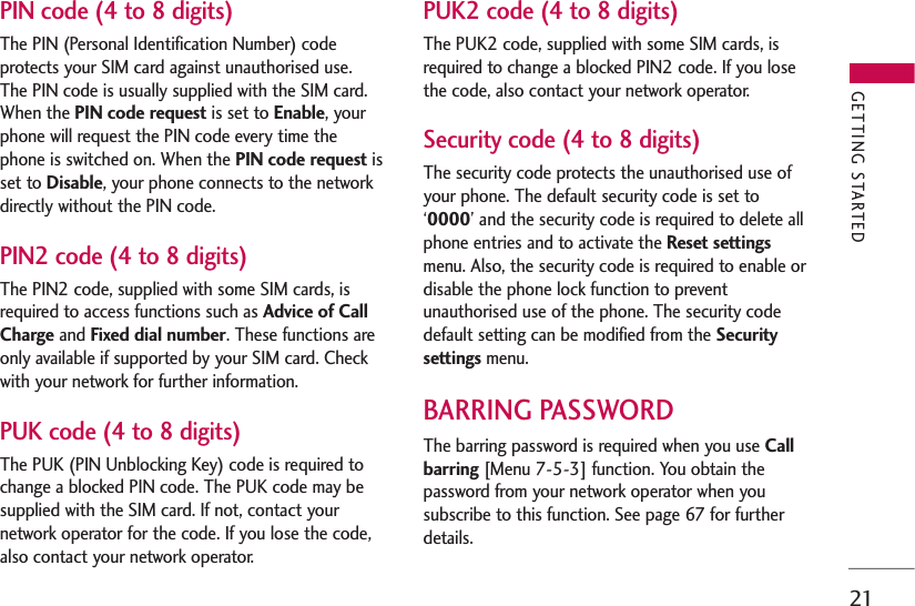 21PIN code (4 to 8 digits)The PIN (Personal Identification Number) codeprotects your SIM card against unauthorised use.The PIN code is usually supplied with the SIM card.When the PIN code request is set to Enable, yourphone will request the PIN code every time thephone is switched on. When the PIN code request isset to Disable, your phone connects to the networkdirectly without the PIN code.PIN2 code (4 to 8 digits)The PIN2 code, supplied with some SIM cards, isrequired to access functions such as Advice of CallCharge and Fixed dial number. These functions areonly available if supported by your SIM card. Checkwith your network for further information.PUK code (4 to 8 digits)The PUK (PIN Unblocking Key) code is required tochange a blocked PIN code. The PUK code may besupplied with the SIM card. If not, contact yournetwork operator for the code. If you lose the code,also contact your network operator.PUK2 code (4 to 8 digits)The PUK2 code, supplied with some SIM cards, isrequired to change a blocked PIN2 code. If you losethe code, also contact your network operator.Security code (4 to 8 digits)The security code protects the unauthorised use ofyour phone. The default security code is set to‘0000’ and the security code is required to delete allphone entries and to activate the Reset settingsmenu. Also, the security code is required to enable ordisable the phone lock function to preventunauthorised use of the phone. The security codedefault setting can be modified from the Securitysettings menu.BARRING PASSWORDThe barring password is required when you use Callbarring [Menu 7-5-3] function. You obtain thepassword from your network operator when yousubscribe to this function. See page 67 for furtherdetails.GETTING STARTED