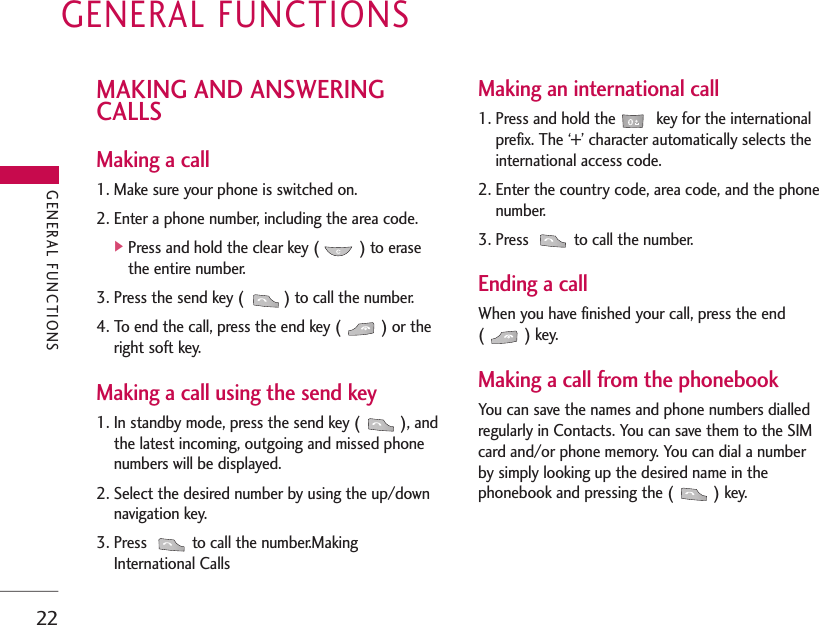 GENERAL FUNCTIONS22MAKING AND ANSWERINGCALLSMaking a call1. Make sure your phone is switched on.2. Enter a phone number, including the area code.]Press and hold the clear key ( ) to erasethe entire number.3. Press the send key ( ) to call the number.4. To end the call, press the end key ( ) or theright soft key.Making a call using the send key1. In standby mode, press the send key ( ), andthe latest incoming, outgoing and missed phonenumbers will be displayed.2. Select the desired number by using the up/downnavigation key.3. Press  to call the number.MakingInternational CallsMaking an international call1. Press and hold the key for the internationalprefix. The ‘+’ character automatically selects theinternational access code.2. Enter the country code, area code, and the phonenumber.3. Press  to call the number.Ending a callWhen you have finished your call, press the end() key.Making a call from the phonebookYou can save the names and phone numbers dialledregularly in Contacts. You can save them to the SIMcard and/or phone memory. You can dial a numberby simply looking up the desired name in thephonebook and pressing the ( ) key.GENERAL FUNCTIONS