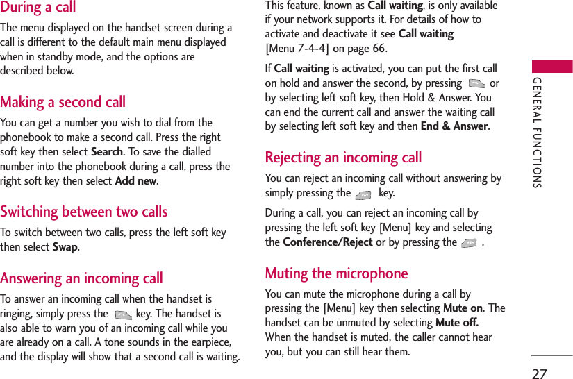 27During a callThe menu displayed on the handset screen during acall is different to the default main menu displayedwhen in standby mode, and the options aredescribed below.Making a second callYou can get a number you wish to dial from thephonebook to make a second call. Press the rightsoft key then select Search. To save the diallednumber into the phonebook during a call, press theright soft key then select Add new.Switching between two callsTo switch between two calls, press the left soft keythen select Swap.Answering an incoming callTo answer an incoming call when the handset isringing, simply press the  key. The handset isalso able to warn you of an incoming call while youare already on a call. A tone sounds in the earpiece,and the display will show that a second call is waiting. This feature, known as Call waiting, is only availableif your network supports it. For details of how toactivate and deactivate it see Call waiting [Menu 7-4-4] on page 66.If Call waiting is activated, you can put the first callon hold and answer the second, by pressing  orby selecting left soft key, then Hold &amp; Answer. Youcan end the current call and answer the waiting callby selecting left soft key and then End &amp; Answer. Rejecting an incoming callYou can reject an incoming call without answering bysimply pressing the  key. During a call, you can reject an incoming call bypressing the left soft key [Menu] key and selectingthe Conference/Reject or by pressing the  .Muting the microphoneYou can mute the microphone during a call bypressing the [Menu] key then selecting Mute on. Thehandset can be unmuted by selecting Mute off.When the handset is muted, the caller cannot hearyou, but you can still hear them.GENERAL FUNCTIONS