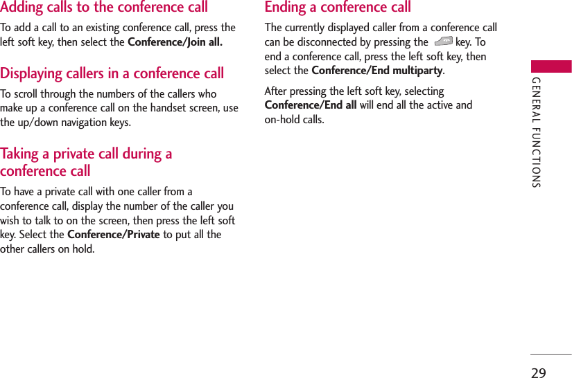 29Adding calls to the conference callTo add a call to an existing conference call, press theleft soft key, then select the Conference/Join all.Displaying callers in a conference callTo scroll through the numbers of the callers whomake up a conference call on the handset screen, usethe up/down navigation keys.Taking a private call during aconference callTo have a private call with one caller from aconference call, display the number of the caller youwish to talk to on the screen, then press the left softkey. Select the Conference/Private to put all theother callers on hold.Ending a conference callThe currently displayed caller from a conference callcan be disconnected by pressing the  key. Toend a conference call, press the left soft key, thenselect the Conference/End multiparty. After pressing the left soft key, selectingConference/End all will end all the active and on-hold calls.GENERAL FUNCTIONS
