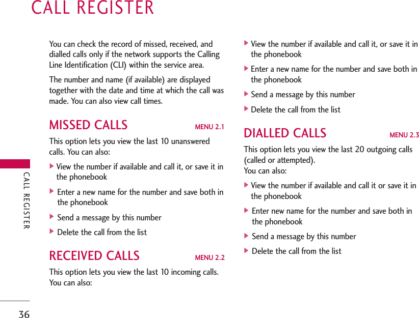 CALL REGISTER36You can check the record of missed, received, anddialled calls only if the network supports the CallingLine Identification (CLI) within the service area. The number and name (if available) are displayedtogether with the date and time at which the call wasmade. You can also view call times.MISSED CALLS MENU 2.1This option lets you view the last 10 unansweredcalls. You can also:]View the number if available and call it, or save it inthe phonebook] Enter a new name for the number and save both inthe phonebook] Send a message by this number] Delete the call from the listRECEIVED CALLS MENU 2.2This option lets you view the last 10 incoming calls.You can also:]View the number if available and call it, or save it inthe phonebook]Enter a new name for the number and save both inthe phonebook]Send a message by this number]Delete the call from the listDIALLED CALLS MENU 2.3This option lets you view the last 20 outgoing calls(called or attempted). You can also:]View the number if available and call it or save it inthe phonebook] Enter new name for the number and save both inthe phonebook] Send a message by this number] Delete the call from the listCALL REGISTER