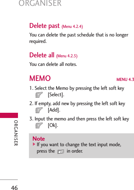 ORGANISER46Delete past (Menu 4.2.4)You can delete the past schedule that is no longerrequired.Delete all (Menu 4.2.5)You can delete all notes.MEMO MENU 4.31. Select the Memo by pressing the left soft key[Select].2. If empty, add new by pressing the left soft key[Add].3. Input the memo and then press the left soft key[Ok].Note]If you want to change the text input mode,press the  in order.ORGANISER