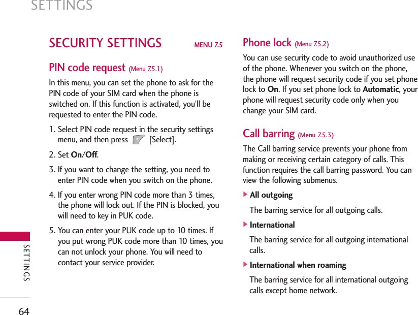 SETTINGS64SECURITY SETTINGS MENU 7.5PIN code request (Menu 7.5.1)In this menu, you can set the phone to ask for thePIN code of your SIM card when the phone isswitched on. If this function is activated, you’ll berequested to enter the PIN code.1. Select PIN code request in the security settingsmenu, and then press [Select].2. Set On/Off.3. If you want to change the setting, you need toenter PIN code when you switch on the phone.4. If you enter wrong PIN code more than 3 times,the phone will lock out. If the PIN is blocked, youwill need to key in PUK code.5. You can enter your PUK code up to 10 times. Ifyou put wrong PUK code more than 10 times, youcan not unlock your phone. You will need tocontact your service provider.Phone lock (Menu 7.5.2)You can use security code to avoid unauthorized useof the phone. Whenever you switch on the phone,the phone will request security code if you set phonelock to On. If you set phone lock to Automatic, yourphone will request security code only when youchange your SIM card.Call barring (Menu 7.5.3)The Call barring service prevents your phone frommaking or receiving certain category of calls. Thisfunction requires the call barring password. You canview the following submenus.]All outgoingThe barring service for all outgoing calls.]InternationalThe barring service for all outgoing internationalcalls.]International when roamingThe barring service for all international outgoingcalls except home network.SETTINGS