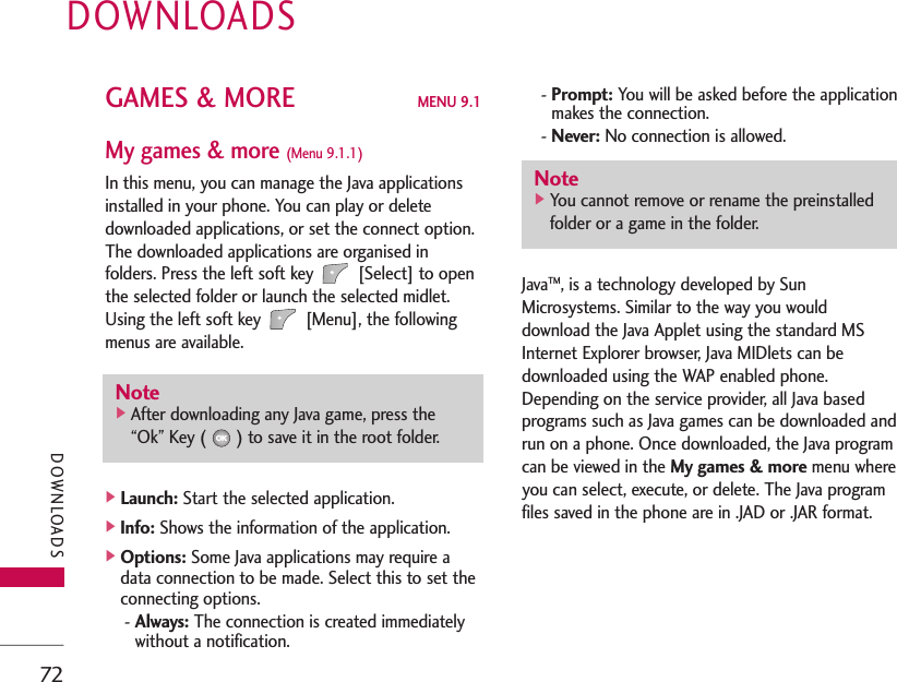 DOWNLOADS72GAMES &amp; MORE MENU 9.1My games &amp; more (Menu 9.1.1)In this menu, you can manage the Java applicationsinstalled in your phone. You can play or deletedownloaded applications, or set the connect option.The downloaded applications are organised infolders. Press the left soft key [Select] to openthe selected folder or launch the selected midlet.Using the left soft key [Menu], the followingmenus are available.]Launch: Start the selected application.]Info: Shows the information of the application.]Options: Some Java applications may require adata connection to be made. Select this to set theconnecting options.- Always: The connection is created immediatelywithout a notification.- Prompt: You will be asked before the applicationmakes the connection.- Never: No connection is allowed.JavaTM, is a technology developed by SunMicrosystems. Similar to the way you woulddownload the Java Applet using the standard MSInternet Explorer browser, Java MIDlets can bedownloaded using the WAP enabled phone.Depending on the service provider, all Java basedprograms such as Java games can be downloaded andrun on a phone. Once downloaded, the Java programcan be viewed in the My games &amp; more menu whereyou can select, execute, or delete. The Java programfiles saved in the phone are in .JAD or .JAR format.DOWNLOADSNote]You cannot remove or rename the preinstalledfolder or a game in the folder.Note]After downloading any Java game, press the“Ok” Key ( ) to save it in the root folder.