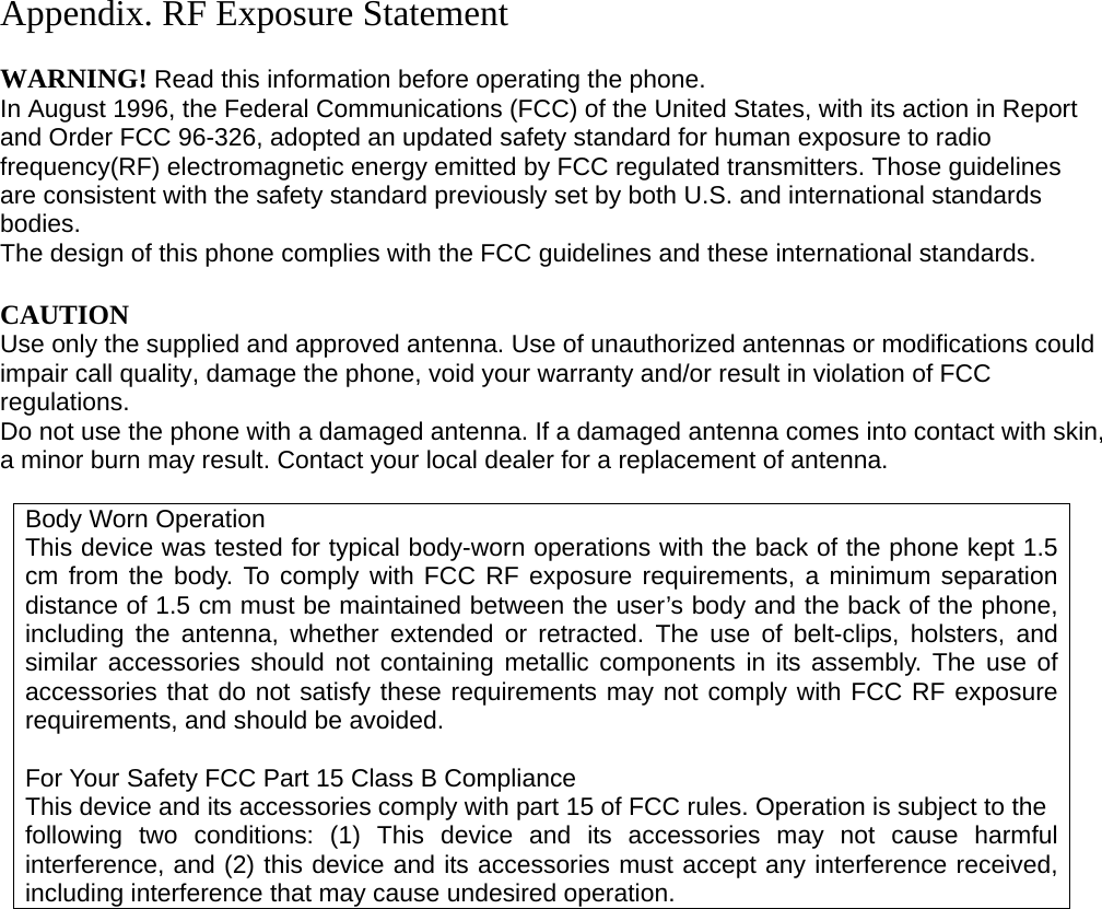 Appendix. RF Exposure Statement  WARNING! Read this information before operating the phone. In August 1996, the Federal Communications (FCC) of the United States, with its action in Report and Order FCC 96-326, adopted an updated safety standard for human exposure to radio frequency(RF) electromagnetic energy emitted by FCC regulated transmitters. Those guidelines are consistent with the safety standard previously set by both U.S. and international standards bodies. The design of this phone complies with the FCC guidelines and these international standards.  CAUTION Use only the supplied and approved antenna. Use of unauthorized antennas or modifications could impair call quality, damage the phone, void your warranty and/or result in violation of FCC regulations. Do not use the phone with a damaged antenna. If a damaged antenna comes into contact with skin, a minor burn may result. Contact your local dealer for a replacement of antenna.  Body Worn Operation This device was tested for typical body-worn operations with the back of the phone kept 1.5 cm from the body. To comply with FCC RF exposure requirements, a minimum separation distance of 1.5 cm must be maintained between the user’s body and the back of the phone, including the antenna, whether extended or retracted. The use of belt-clips, holsters, and similar accessories should not containing metallic components in its assembly. The use of accessories that do not satisfy these requirements may not comply with FCC RF exposure requirements, and should be avoided.  For Your Safety FCC Part 15 Class B Compliance This device and its accessories comply with part 15 of FCC rules. Operation is subject to the following two conditions: (1) This device and its accessories may not cause harmful interference, and (2) this device and its accessories must accept any interference received, including interference that may cause undesired operation.                     