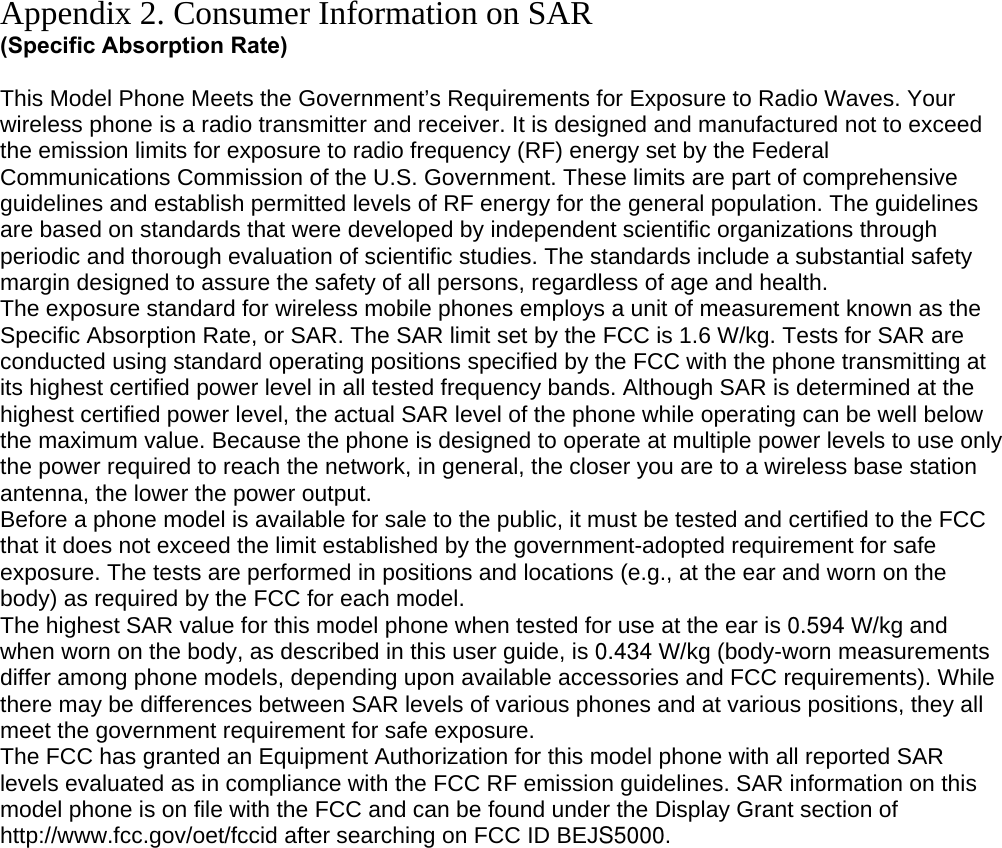 Appendix 2. Consumer Information on SAR (Specific Absorption Rate)  This Model Phone Meets the Government’s Requirements for Exposure to Radio Waves. Your wireless phone is a radio transmitter and receiver. It is designed and manufactured not to exceed the emission limits for exposure to radio frequency (RF) energy set by the Federal Communications Commission of the U.S. Government. These limits are part of comprehensive guidelines and establish permitted levels of RF energy for the general population. The guidelines are based on standards that were developed by independent scientific organizations through periodic and thorough evaluation of scientific studies. The standards include a substantial safety margin designed to assure the safety of all persons, regardless of age and health. The exposure standard for wireless mobile phones employs a unit of measurement known as the Specific Absorption Rate, or SAR. The SAR limit set by the FCC is 1.6 W/kg. Tests for SAR are conducted using standard operating positions specified by the FCC with the phone transmitting at its highest certified power level in all tested frequency bands. Although SAR is determined at the highest certified power level, the actual SAR level of the phone while operating can be well below the maximum value. Because the phone is designed to operate at multiple power levels to use only the power required to reach the network, in general, the closer you are to a wireless base station antenna, the lower the power output. Before a phone model is available for sale to the public, it must be tested and certified to the FCC that it does not exceed the limit established by the government-adopted requirement for safe exposure. The tests are performed in positions and locations (e.g., at the ear and worn on the body) as required by the FCC for each model. The highest SAR value for this model phone when tested for use at the ear is 0.594 W/kg and when worn on the body, as described in this user guide, is 0.434 W/kg (body-worn measurements differ among phone models, depending upon available accessories and FCC requirements). While there may be differences between SAR levels of various phones and at various positions, they all meet the government requirement for safe exposure. The FCC has granted an Equipment Authorization for this model phone with all reported SAR levels evaluated as in compliance with the FCC RF emission guidelines. SAR information on this model phone is on file with the FCC and can be found under the Display Grant section of http://www.fcc.gov/oet/fccid after searching on FCC ID BEJS5000.         